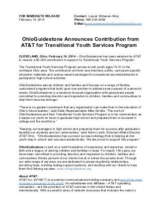 FOR IMMEDIATE RELEASE
February 14, 2014

Contact: Laurel Wirtanen-Siloy
Phone: 440-234-2006
E-Mail:laurel.wirtanensiloy@guidestoneohio.org

OhioGuidestone Announces Contribution from
AT&T for Transitional Youth Services Program
CLEVELAND, Ohio, February 14, 2014 – OhioGuidestone has been selected by AT&T
to receive a $5,000 contribution to support its Transitional Youth Services Program.
The Transitional Youth Services Program serves at-risk youth ages 15-21 in the
northeast Ohio area. The contribution will fund new interview outfits, curriculum-specific
education materials and various reward packages for exceptional accomplishments in
participants’ high school activities.
OhioGuidestone serves children and families and focuses on a range of flexible,
customized programs that build upon one another to address every aspect of a person’s
needs. OhioGuidestone is a solutions-focused organization with passionate people
committed to providing direction and inspiration to children, families and communities to
help them become stronger.
“There is no greater investment that any organization can make than in the education of
Ohio’s future leaders,” said State Representative Mike Dovilla. “The work of
OhioGuidestone and their Transitional Youth Services Program is to be commended, as
it keeps our youth on track to graduate high school and prepares them to succeed in
college and the workforce.”
“Keeping our teenagers in high school and preparing them for success after graduation
benefits our students and our communities,” said Kevin Lynch, External Affairs Director,
AT&T Ohio. “OhioGuidestone has a proven success strategy that is helping at-risk
youth stay in school and succeed academically. We are proud to support this program.”
OhioGuidestone is built on a solid foundation of experience and expertise, rooted in
faith and a legacy of serving children and families in need. For nearly 150 years, we
have been committed to providing direction and inspiration to children, families and
communities. Ninety percent of our clients live at or below the poverty level. Through
our wide range of services, we are dedicated to preserving family relationships,
providing hope, building lasting support systems, and working with our clients to help
them find lifelong success. www.ohioguidestone.org
About AT&T:
AT&T Inc. (NYSE:T) is a premier communications holding company and one of the most
honored companies in the world. Its subsidiaries and affiliates – AT&T operating
companies – are the providers of AT&T services in the United States and
internationally. With a powerful array of network resources that includes the nation’s

 