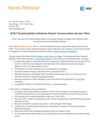 For more information, contact:
Sarah Briggs, AT&T Public Affairs
614-223-7641
sarah.briggs@att.com
AT&T Sustainability Initiatives Reach Communities Across Ohio
AT&T Launches 2013 Sustainability Report; Encourages People to Engage with Company Work
through Interactive Sustainability Website
COLUMBUS, Ohio (June 26, 2014) — Environmental and social sustainability takes many forms at
AT&T. The company invites interested parties to learn more about the company’s community activities
by engaging in its newly redesigned interactive website, People | Planet | Possibilities.
The site shares information through videos, social media and blogs. To complement these frequent
updates, AT&T today released a condensed summary of key topics and accomplishments, including:
 Reached the halfway mark toward the goal of deploying 15,000 alternative fuel vehicles (AFVs)
by 2018. AT&T has now deployed 8,230 alternative-fuel vehicles and reduced unleaded
gasoline use by 4.6 million gallons in 2013.
 Contributed 5.3 million volunteer hours by employees and retirees.
 Increased veteran hiring by nearly five times, compared to 2012.
 Reached 95 percent of postpaid AT&T branded devices being rated as 3 or above out of a
potential rating of 5, using the Eco-Rating system.
 Received more than 4 million pledges to never text while driving through the It Can Wait
campaign.
 Invested $21.2 billion in IP (Internet Protocol) – enabled networks.
In Ohio alone, the following was accomplished:
 Invested in 352 energy efficiency projects in Ohio in 2013 resulting in annualized savings of
12,505,633 kilowatt hours and the equivalent of removing 1,805 cars from the road annually.
 237 alternative fuel vehicles operated in Ohio as of June, 2014.
 More than $10.1 million contributed by AT&T and its employees from 2009-2013 through giving
programs in Ohio.
 More than $720,000 invested in education in Ohio through AT&T Aspire.
 15,059 hours of mentoring provided by our employees to students in Ohio through Aspire
Mentoring Academy.
 More than 6,500 AT&T employees working in Ohio as of March, 2014.
 81 company-owned retail locations, plus many other authorized dealerships and national retail
stores.
 