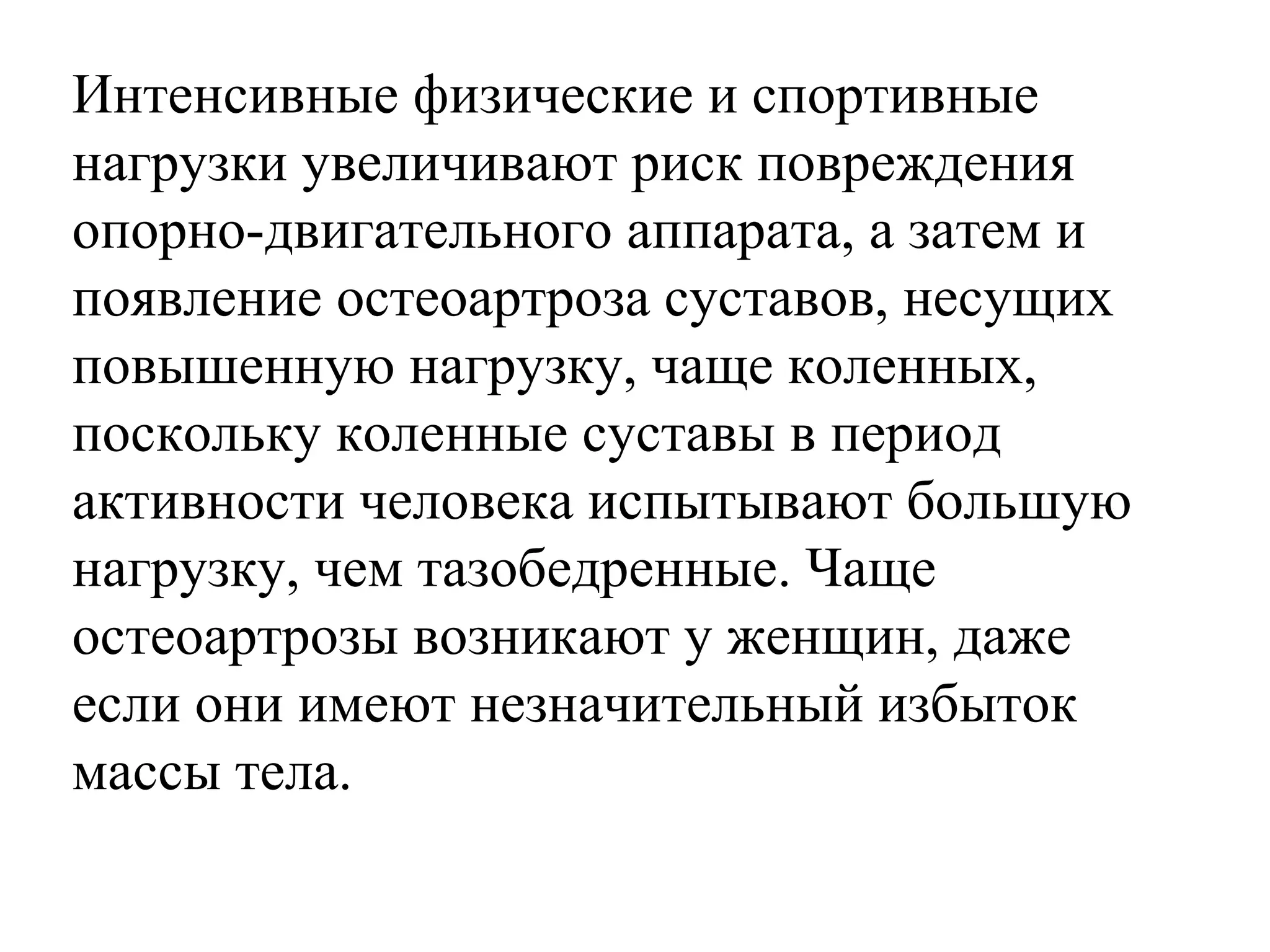 Интенсивные физические и спортивные
нагрузки увеличивают риск повреждения
опорно-двигательного аппарата, а затем и
появление остеоартроза суставов, несущих
повышенную нагрузку, чаще коленных,
поскольку коленные суставы в период
активности человека испытывают большую
нагрузку, чем тазобедренные. Чаще
остеоартрозы возникают у женщин, даже
если они имеют незначительный избыток
массы тела.

 