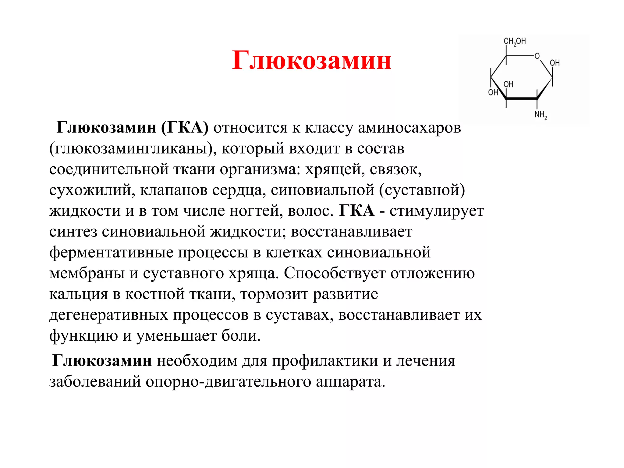 Глюкозамин
Глюкозамин (ГКА) относится к классу аминосахаров
(глюкозамингликаны), который входит в состав
соединительной ткани организма: хрящей, связок,
сухожилий, клапанов сердца, синовиальной (суставной)
жидкости и в том числе ногтей, волос. ГКА - стимулирует
синтез синовиальной жидкости; восстанавливает
ферментативные процессы в клетках синовиальной
мембраны и суставного хряща. Способствует отложению
кальция в костной ткани, тормозит развитие
дегенеративных процессов в суставах, восстанавливает их
функцию и уменьшает боли.
Глюкозамин необходим для профилактики и лечения
заболеваний опорно-двигательного аппарата.

 
