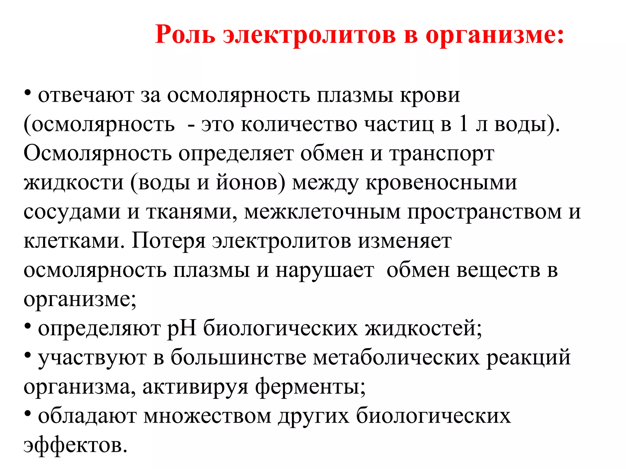 Роль электролитов в организме:
• отвечают за осмолярность плазмы крови
(осмолярность - это количество частиц в 1 л воды).
Осмолярность определяет обмен и транспорт
жидкости (воды и йонов) между кровеносными
сосудами и тканями, межклеточным пространством и
клетками. Потеря электролитов изменяет
осмолярность плазмы и нарушает обмен веществ в
организме;
• определяют рН биологических жидкостей;
• участвуют в большинстве метаболических реакций
организма, активируя ферменты;
• обладают множеством других биологических
эффектов.

 