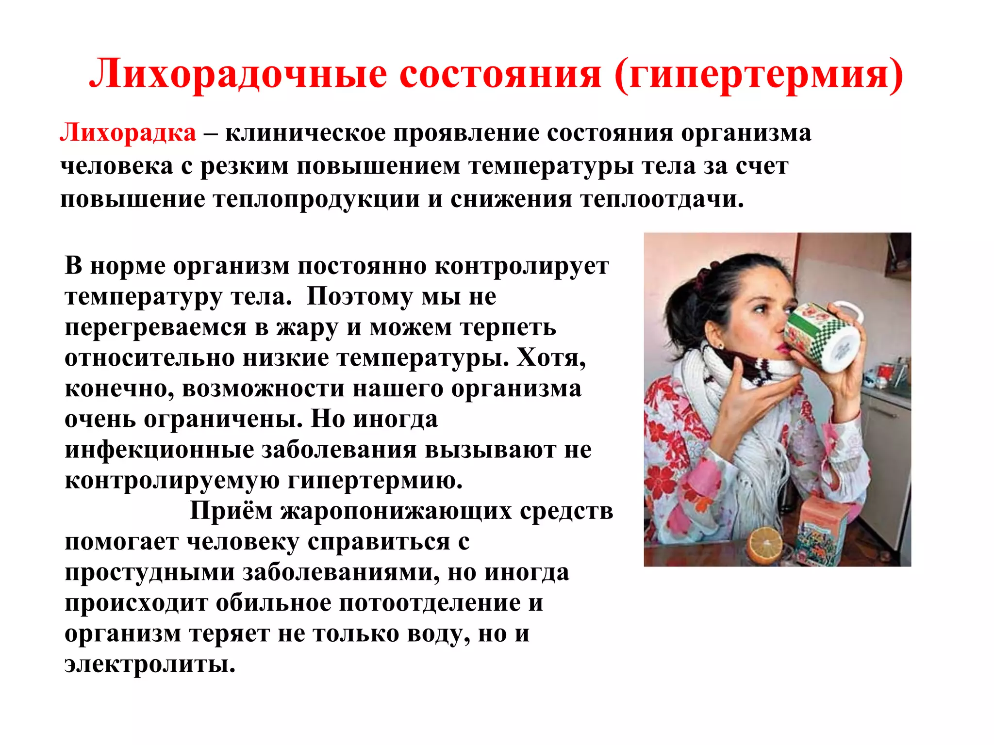 Лихорадочные состояния (гипертермия)
Лихорадка – клиническое проявление состояния организма
человека с резким повышением температуры тела за счет
повышение теплопродукции и снижения теплоотдачи.
В норме организм постоянно контролирует
температуру тела. Поэтому мы не
перегреваемся в жару и можем терпеть
относительно низкие температуры. Хотя,
конечно, возможности нашего организма
очень ограничены. Но иногда
инфекционные заболевания вызывают не
контролируемую гипертермию.
Приём жаропонижающих средств
помогает человеку справиться с
простудными заболеваниями, но иногда
происходит обильное потоотделение и
организм теряет не только воду, но и
электролиты.

 