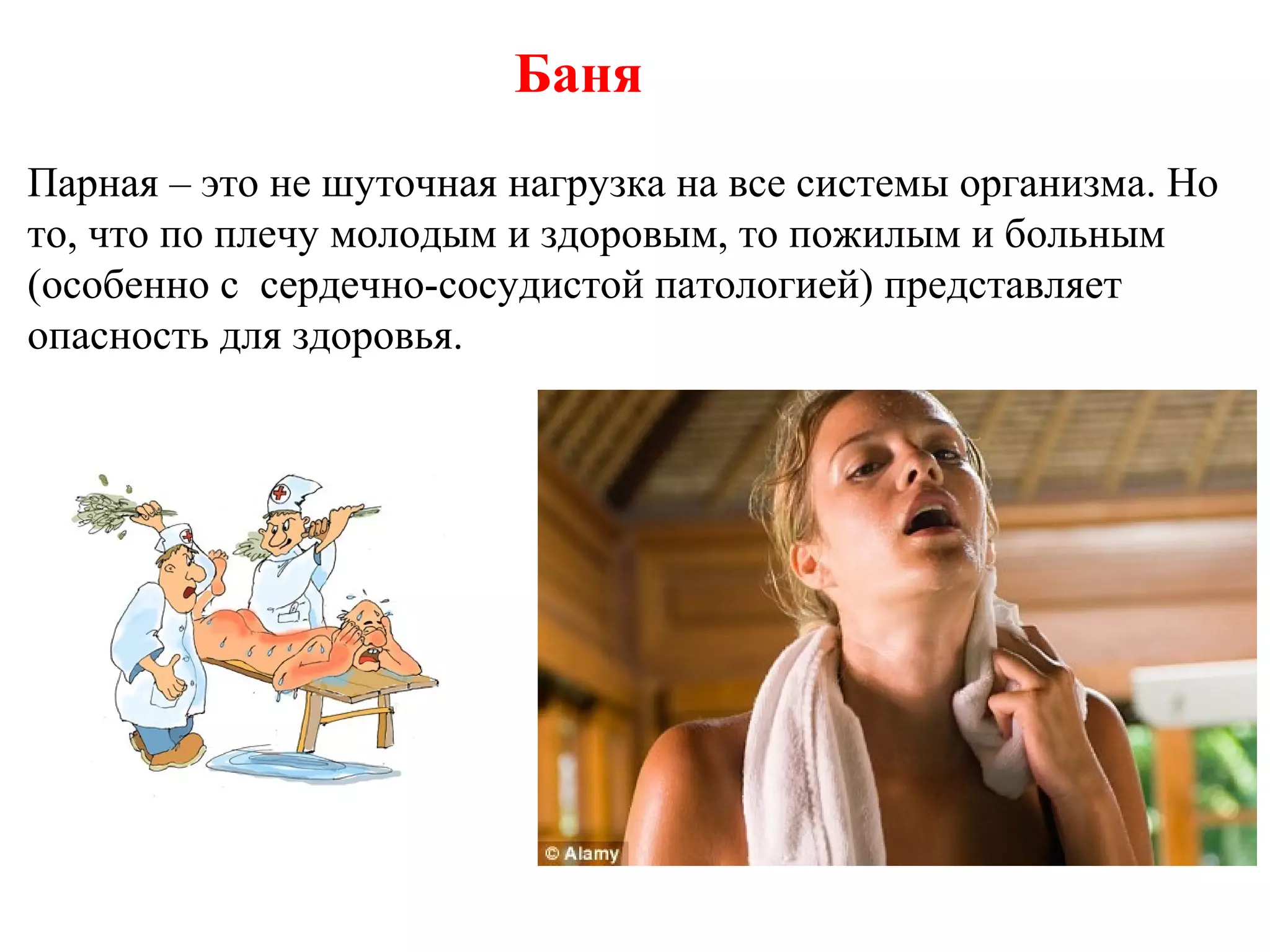 Баня
Парная – это не шуточная нагрузка на все системы организма. Но
то, что по плечу молодым и здоровым, то пожилым и больным
(особенно с сердечно-сосудистой патологией) представляет
опасность для здоровья.

 