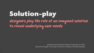 Role-playing as a method for socially-mediated design exploration and problem solving

Solution-play
designers play the role of an imagined solution
to reveal underlying user needs
 
!
!
graduate thesis by Brook Graham, December 16, 2013
Interaction Design | University of Kansas | Professor: Michael Eckersley 

 