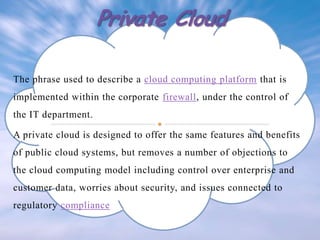The phrase used to describe a cloud computing platform that is
implemented within the corporate firewall, under the control of
the IT department.

A private cloud is designed to offer the same features and benefits
of public cloud systems, but removes a number of objections to
the cloud computing model including control over enterprise and

customer data, worries about security, and issues connected to
regulatory compliance

 