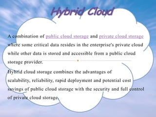 A combination of public cloud storage and private cloud storage
where some critical data resides in the enterprise's private cloud
while other data is stored and accessible from a public cloud
storage provider.
Hybrid cloud storage combines the advantages of
scalability, reliability, rapid deployment and potential cost
savings of public cloud storage with the security and full control
of private cloud storage.

 