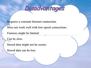 1.

Requires a constant Internet connection.

2.

Does not work well with low-speed connections.

3.

Features might be limited.

4.

Can be slow.

5.

Stored data might not be secure.

6.

Stored data can be lost.

 