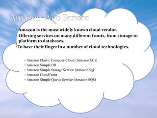  Amazon is the most widely known cloud vendor.
 Offering services on many different fronts, from storage to

platform to databases.
To have their finger in a number of cloud technologies.
 Amazon Elastic Compute Cloud (Amazon EC2)
 Amazon Simple DB
 Amazon Simple Storage Service (Amazon S3)
 Amazon CloudFront
 Amazon Simple Queue Service (Amazon SQS)

 