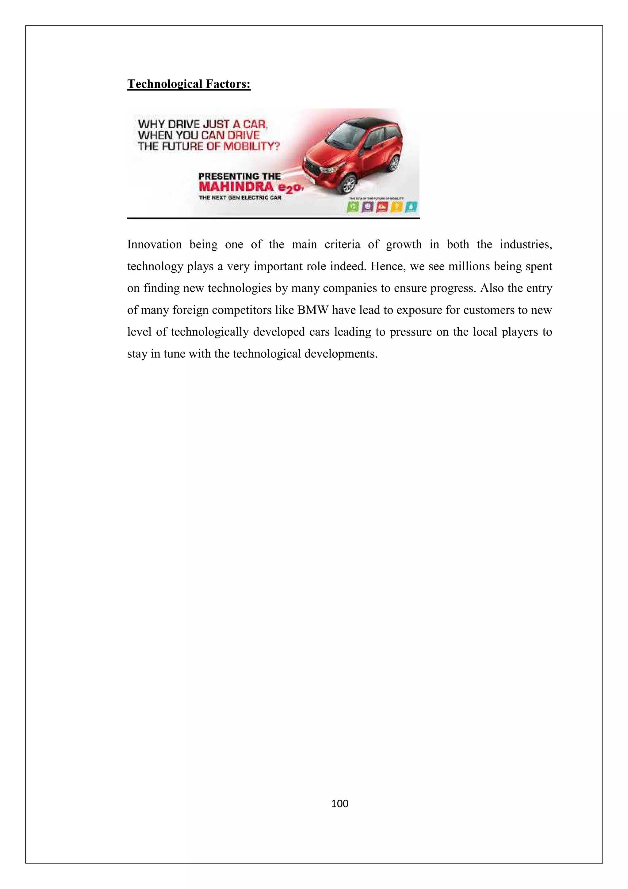 Technological Factors:

Innovation being one of the main criteria of growth in both the industries,
technology plays a very important role indeed. Hence, we see millions being spent
on finding new technologies by many companies to ensure progress. Also the entry
of many foreign competitors like BMW have lead to exposure for customers to new
level of technologically developed cars leading to pressure on the local players to
stay in tune with the technological developments.

100

 