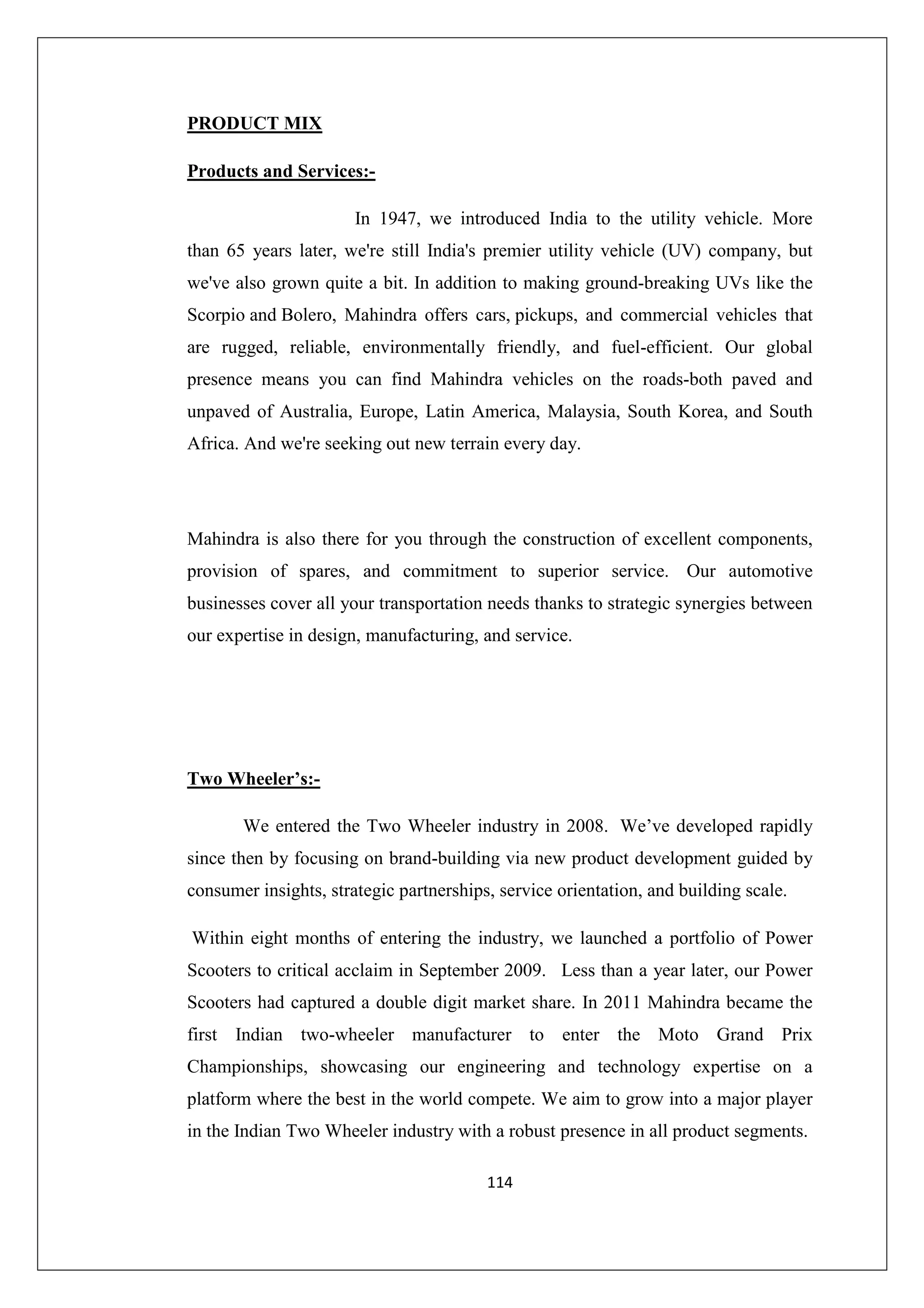 PRODUCT MIX
Products and Services:In 1947, we introduced India to the utility vehicle. More
than 65 years later, we're still India's premier utility vehicle (UV) company, but
we've also grown quite a bit. In addition to making ground-breaking UVs like the
Scorpio and Bolero, Mahindra offers cars, pickups, and commercial vehicles that
are rugged, reliable, environmentally friendly, and fuel-efficient. Our global
presence means you can find Mahindra vehicles on the roads-both paved and
unpaved of Australia, Europe, Latin America, Malaysia, South Korea, and South
Africa. And we're seeking out new terrain every day.

Mahindra is also there for you through the construction of excellent components,
provision of spares, and commitment to superior service. Our automotive
businesses cover all your transportation needs thanks to strategic synergies between
our expertise in design, manufacturing, and service.

Two Wheeler’s:We entered the Two Wheeler industry in 2008. We’ve developed rapidly
since then by focusing on brand-building via new product development guided by
consumer insights, strategic partnerships, service orientation, and building scale.
Within eight months of entering the industry, we launched a portfolio of Power
Scooters to critical acclaim in September 2009. Less than a year later, our Power
Scooters had captured a double digit market share. In 2011 Mahindra became the
first Indian two-wheeler manufacturer to enter the Moto Grand Prix
Championships, showcasing our engineering and technology expertise on a
platform where the best in the world compete. We aim to grow into a major player
in the Indian Two Wheeler industry with a robust presence in all product segments.
114

 