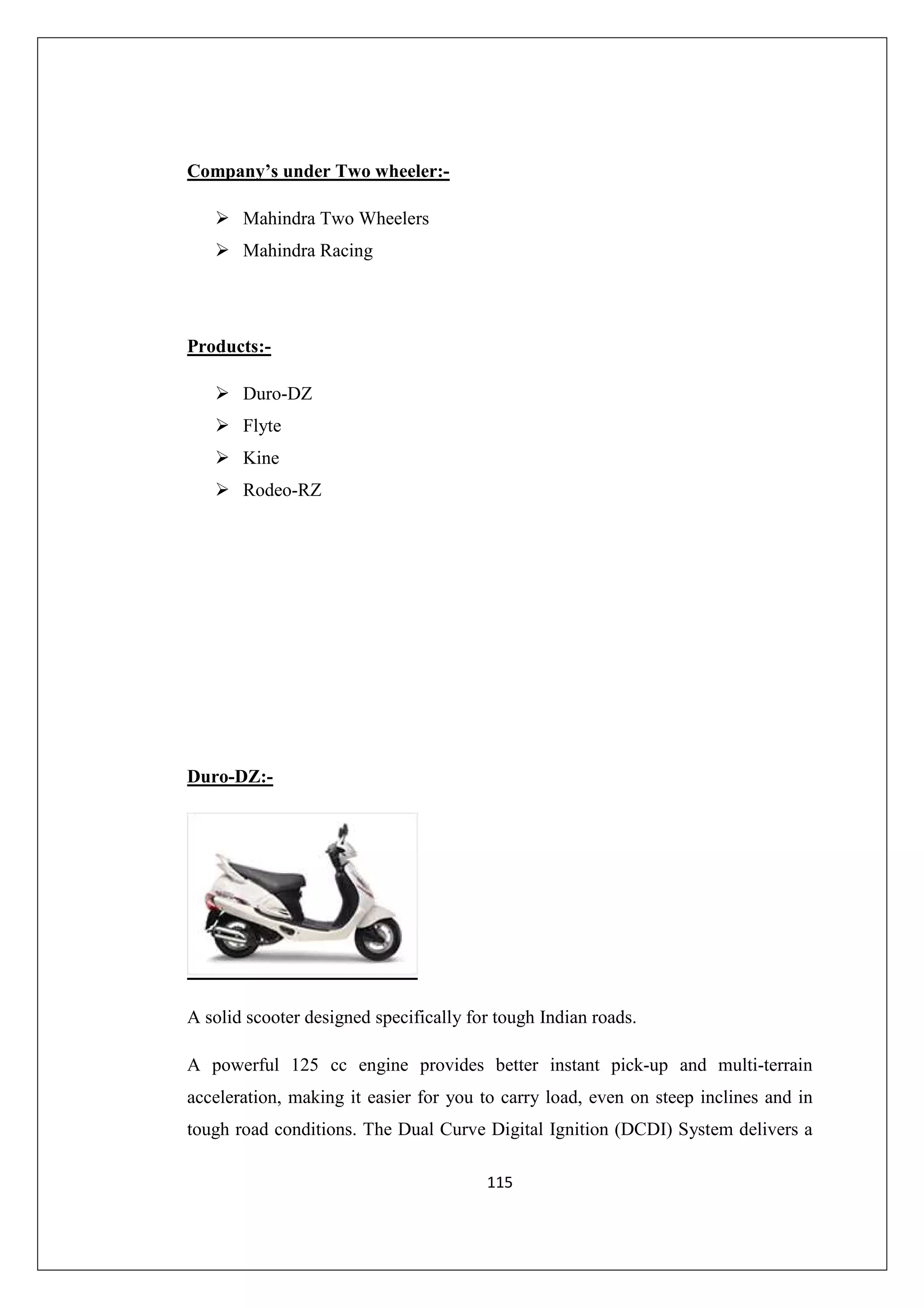 Company’s under Two wheeler:Mahindra Two Wheelers
Mahindra Racing

Products:Duro-DZ
Flyte
Kine
Rodeo-RZ

Duro-DZ:-

A solid scooter designed specifically for tough Indian roads.
A powerful 125 cc engine provides better instant pick-up and multi-terrain
acceleration, making it easier for you to carry load, even on steep inclines and in
tough road conditions. The Dual Curve Digital Ignition (DCDI) System delivers a
115

 