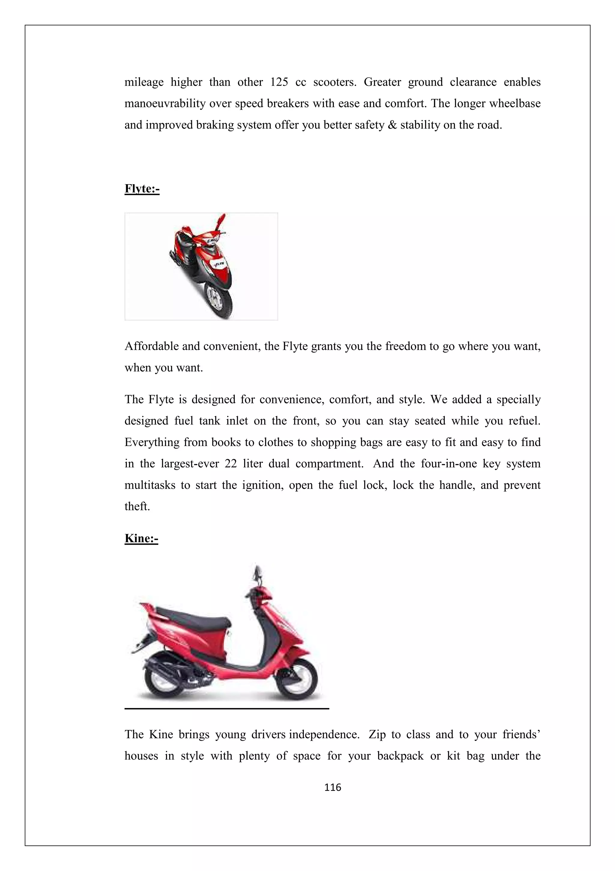 mileage higher than other 125 cc scooters. Greater ground clearance enables
manoeuvrability over speed breakers with ease and comfort. The longer wheelbase
and improved braking system offer you better safety & stability on the road.

Flyte:-

Affordable and convenient, the Flyte grants you the freedom to go where you want,
when you want.
The Flyte is designed for convenience, comfort, and style. We added a specially
designed fuel tank inlet on the front, so you can stay seated while you refuel.
Everything from books to clothes to shopping bags are easy to fit and easy to find
in the largest-ever 22 liter dual compartment. And the four-in-one key system
multitasks to start the ignition, open the fuel lock, lock the handle, and prevent
theft.
Kine:-

The Kine brings young drivers independence. Zip to class and to your friends’
houses in style with plenty of space for your backpack or kit bag under the
116

 