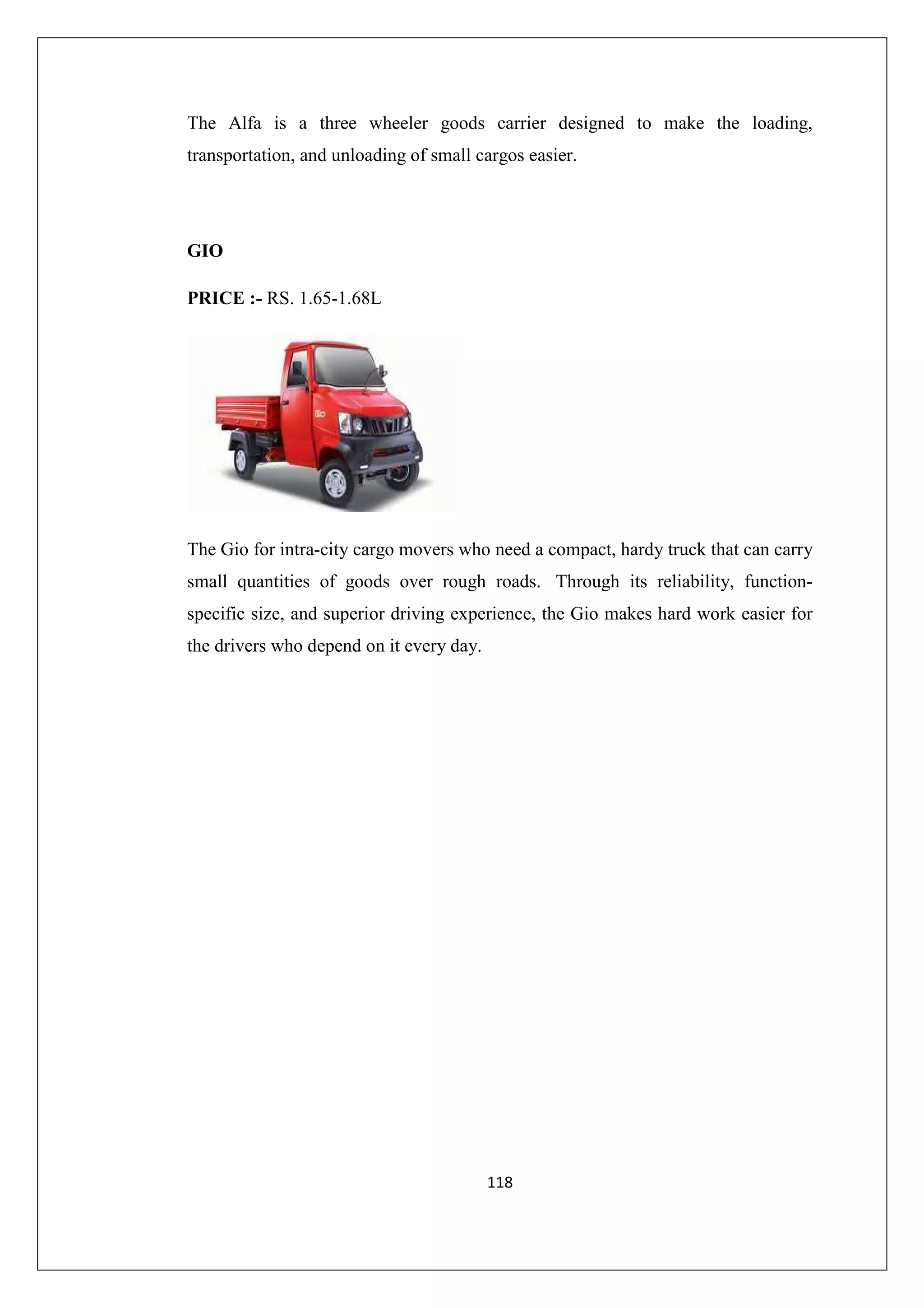 The Alfa is a three wheeler goods carrier designed to make the loading,
transportation, and unloading of small cargos easier.

GIO
PRICE :- RS. 1.65-1.68L

The Gio for intra-city cargo movers who need a compact, hardy truck that can carry
small quantities of goods over rough roads. Through its reliability, functionspecific size, and superior driving experience, the Gio makes hard work easier for
the drivers who depend on it every day.

118

 