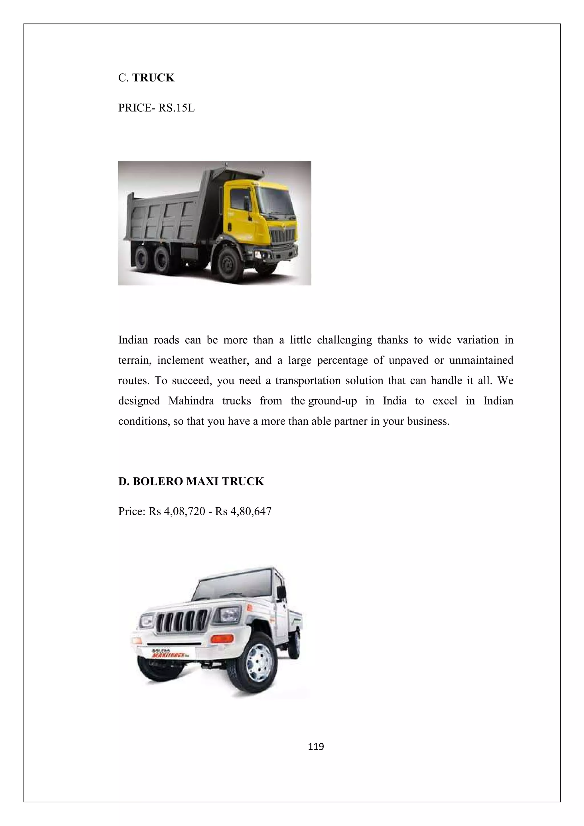 C. TRUCK
PRICE- RS.15L

Indian roads can be more than a little challenging thanks to wide variation in
terrain, inclement weather, and a large percentage of unpaved or unmaintained
routes. To succeed, you need a transportation solution that can handle it all. We
designed Mahindra trucks from the ground-up in India to excel in Indian
conditions, so that you have a more than able partner in your business.

D. BOLERO MAXI TRUCK
Price: Rs 4,08,720 - Rs 4,80,647

119

 
