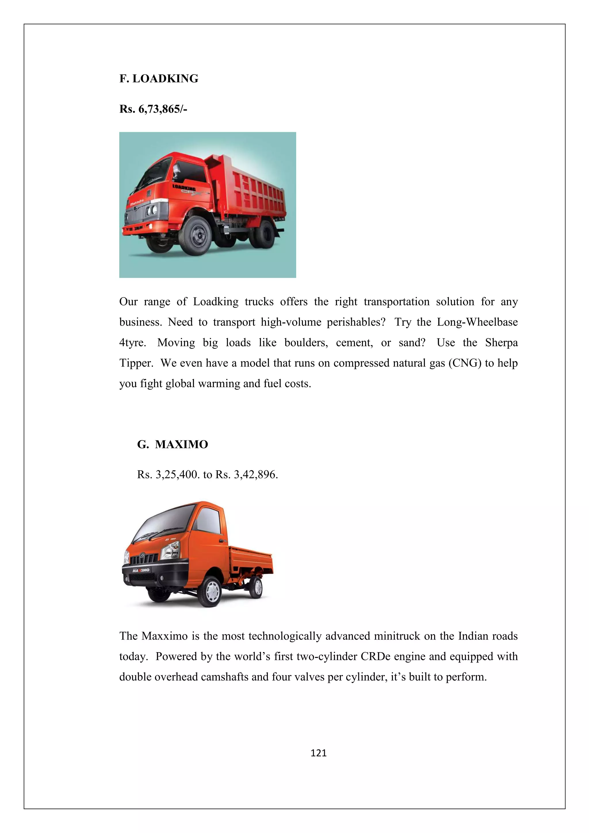 F. LOADKING
Rs. 6,73,865/-

Our range of Loadking trucks offers the right transportation solution for any
business. Need to transport high-volume perishables? Try the Long-Wheelbase
4tyre. Moving big loads like boulders, cement, or sand? Use the Sherpa
Tipper. We even have a model that runs on compressed natural gas (CNG) to help
you fight global warming and fuel costs.

G. MAXIMO
Rs. 3,25,400. to Rs. 3,42,896.

The Maxximo is the most technologically advanced minitruck on the Indian roads
today. Powered by the world’s first two-cylinder CRDe engine and equipped with
double overhead camshafts and four valves per cylinder, it’s built to perform.

121

 