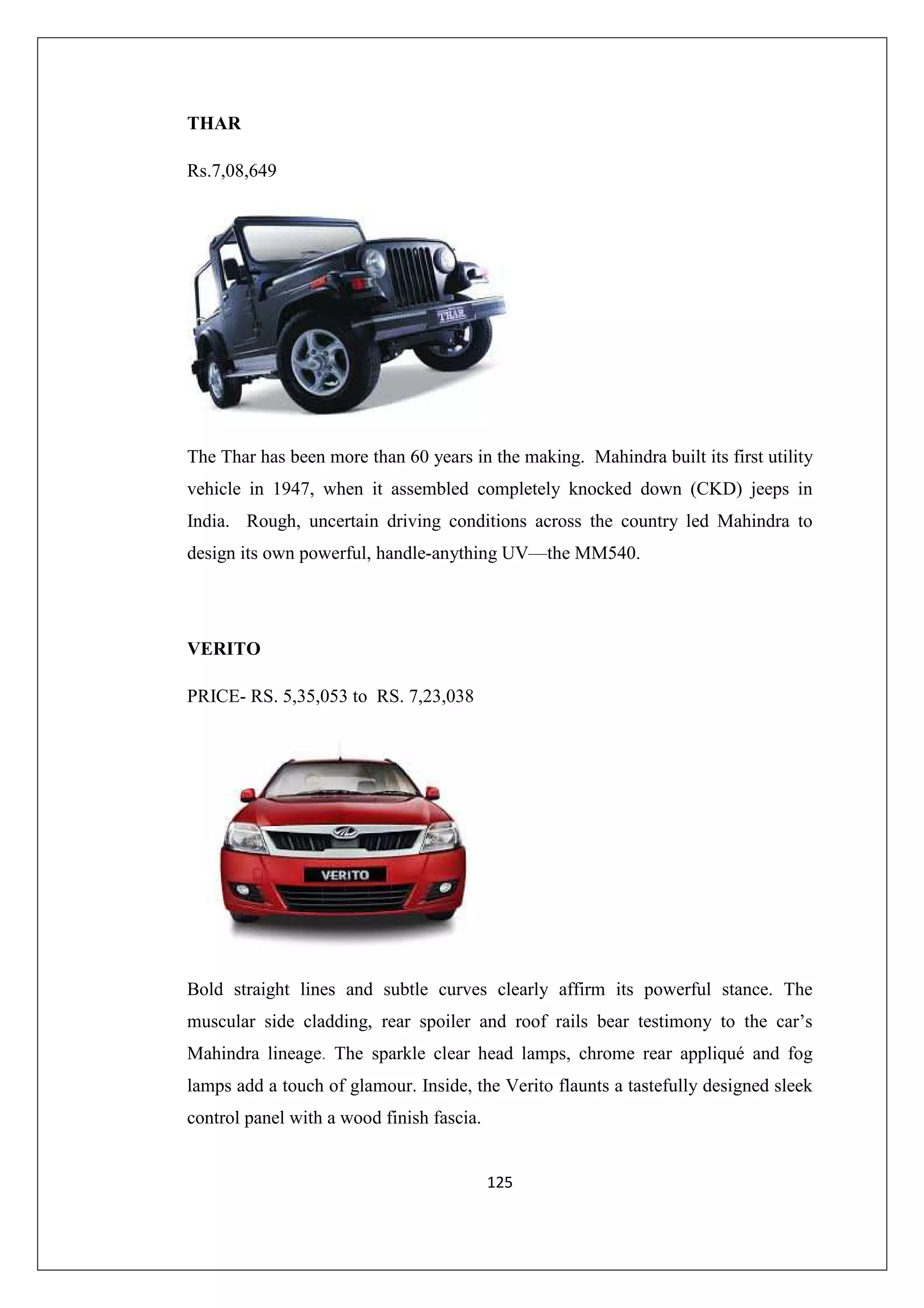 THAR
Rs.7,08,649

The Thar has been more than 60 years in the making. Mahindra built its first utility
vehicle in 1947, when it assembled completely knocked down (CKD) jeeps in
India. Rough, uncertain driving conditions across the country led Mahindra to
design its own powerful, handle-anything UV—the MM540.

VERITO
PRICE- RS. 5,35,053 to RS. 7,23,038

Bold straight lines and subtle curves clearly affirm its powerful stance. The
muscular side cladding, rear spoiler and roof rails bear testimony to the car’s
Mahindra lineage. The sparkle clear head lamps, chrome rear appliqué and fog
lamps add a touch of glamour. Inside, the Verito flaunts a tastefully designed sleek
control panel with a wood finish fascia.

125

 