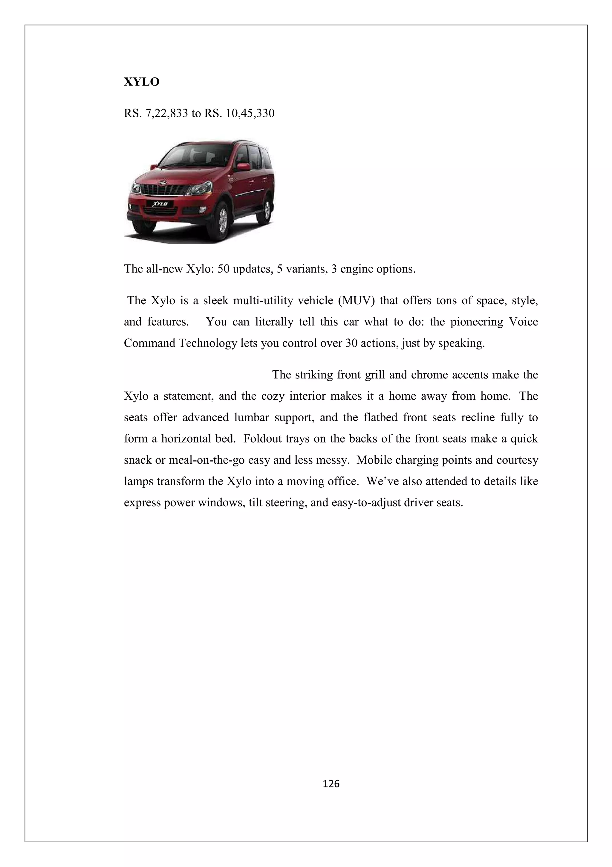 XYLO
RS. 7,22,833 to RS. 10,45,330

The all-new Xylo: 50 updates, 5 variants, 3 engine options.
The Xylo is a sleek multi-utility vehicle (MUV) that offers tons of space, style,
and features.

You can literally tell this car what to do: the pioneering Voice

Command Technology lets you control over 30 actions, just by speaking.
The striking front grill and chrome accents make the
Xylo a statement, and the cozy interior makes it a home away from home. The
seats offer advanced lumbar support, and the flatbed front seats recline fully to
form a horizontal bed. Foldout trays on the backs of the front seats make a quick
snack or meal-on-the-go easy and less messy. Mobile charging points and courtesy
lamps transform the Xylo into a moving office. We’ve also attended to details like
express power windows, tilt steering, and easy-to-adjust driver seats.

126

 
