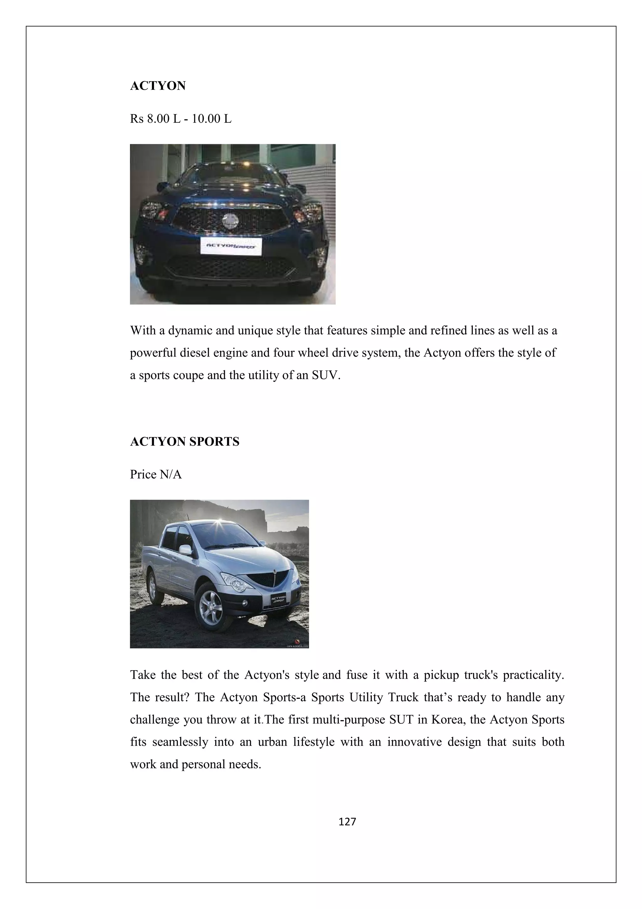 ACTYON
Rs 8.00 L - 10.00 L

With a dynamic and unique style that features simple and refined lines as well as a
powerful diesel engine and four wheel drive system, the Actyon offers the style of
a sports coupe and the utility of an SUV.

ACTYON SPORTS
Price N/A

Take the best of the Actyon's style and fuse it with a pickup truck's practicality.
The result? The Actyon Sports-a Sports Utility Truck that’s ready to handle any
challenge you throw at it.The first multi-purpose SUT in Korea, the Actyon Sports
fits seamlessly into an urban lifestyle with an innovative design that suits both
work and personal needs.

127

 