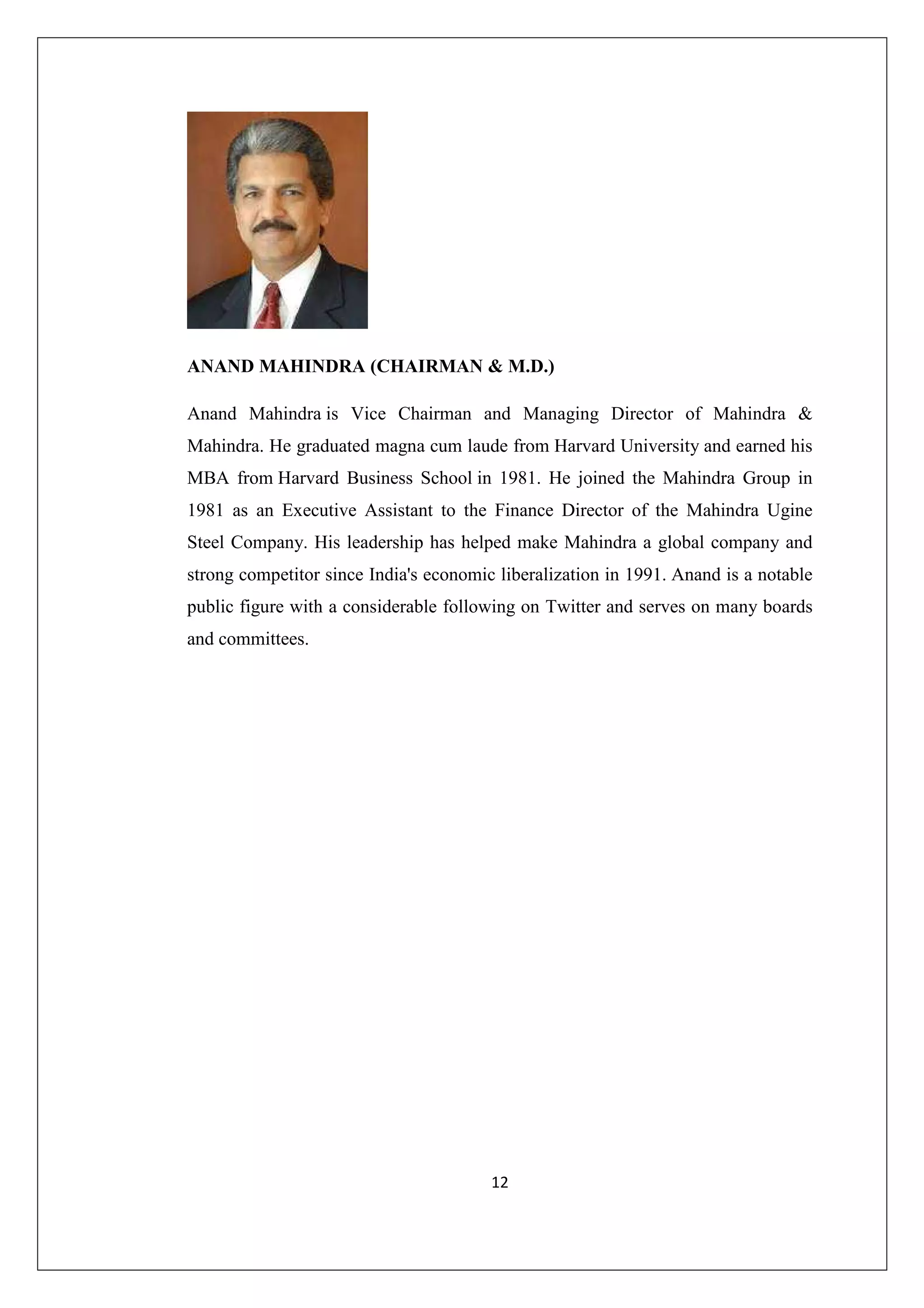 ANAND MAHINDRA (CHAIRMAN & M.D.)
Anand Mahindra is Vice Chairman and Managing Director of Mahindra &
Mahindra. He graduated magna cum laude from Harvard University and earned his
MBA from Harvard Business School in 1981. He joined the Mahindra Group in
1981 as an Executive Assistant to the Finance Director of the Mahindra Ugine
Steel Company. His leadership has helped make Mahindra a global company and
strong competitor since India's economic liberalization in 1991. Anand is a notable
public figure with a considerable following on Twitter and serves on many boards
and committees.

12

 