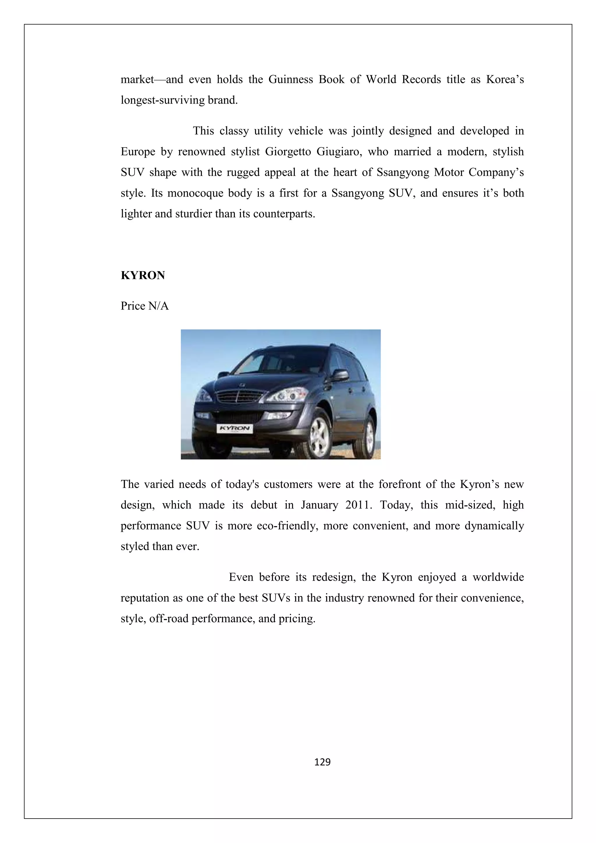 market—and even holds the Guinness Book of World Records title as Korea’s
longest-surviving brand.
This classy utility vehicle was jointly designed and developed in
Europe by renowned stylist Giorgetto Giugiaro, who married a modern, stylish
SUV shape with the rugged appeal at the heart of Ssangyong Motor Company’s
style. Its monocoque body is a first for a Ssangyong SUV, and ensures it’s both
lighter and sturdier than its counterparts.

KYRON
Price N/A

The varied needs of today's customers were at the forefront of the Kyron’s new
design, which made its debut in January 2011. Today, this mid-sized, high
performance SUV is more eco-friendly, more convenient, and more dynamically
styled than ever.
Even before its redesign, the Kyron enjoyed a worldwide
reputation as one of the best SUVs in the industry renowned for their convenience,
style, off-road performance, and pricing.

129

 