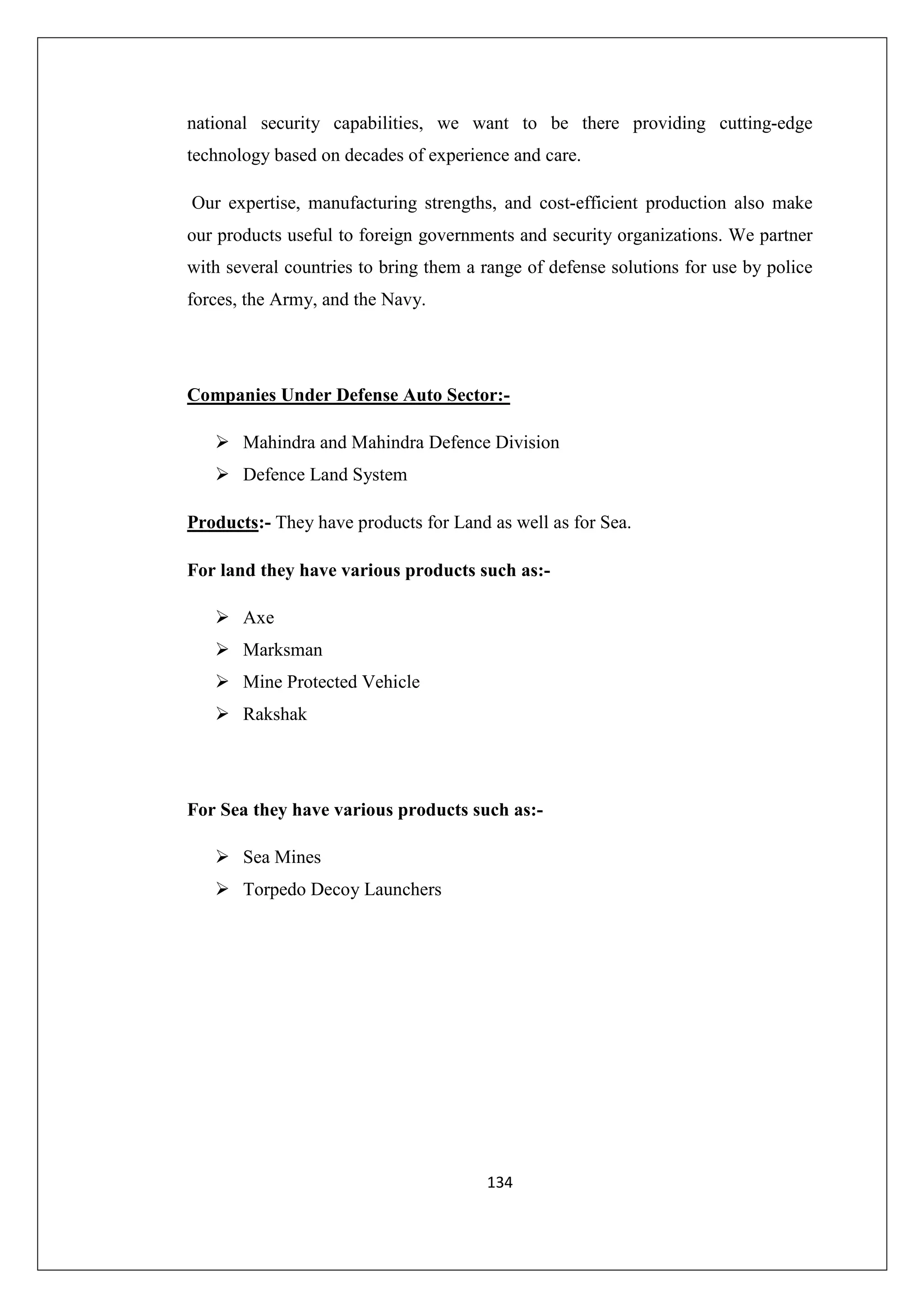 national security capabilities, we want to be there providing cutting-edge
technology based on decades of experience and care.
Our expertise, manufacturing strengths, and cost-efficient production also make
our products useful to foreign governments and security organizations. We partner
with several countries to bring them a range of defense solutions for use by police
forces, the Army, and the Navy.

Companies Under Defense Auto Sector:Mahindra and Mahindra Defence Division
Defence Land System
Products:- They have products for Land as well as for Sea.
For land they have various products such as:Axe
Marksman
Mine Protected Vehicle
Rakshak

For Sea they have various products such as:Sea Mines
Torpedo Decoy Launchers

134

 