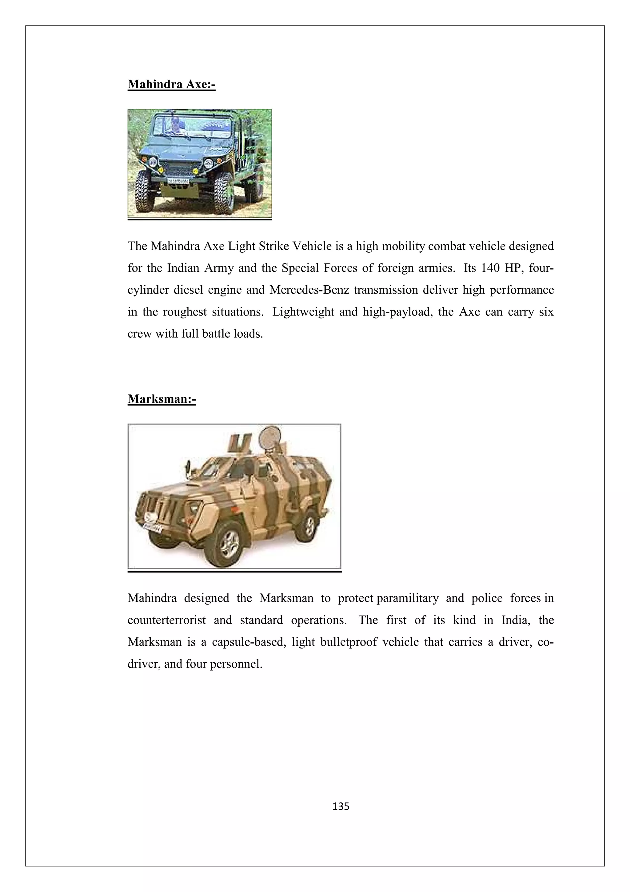 Mahindra Axe:-

The Mahindra Axe Light Strike Vehicle is a high mobility combat vehicle designed
for the Indian Army and the Special Forces of foreign armies. Its 140 HP, fourcylinder diesel engine and Mercedes-Benz transmission deliver high performance
in the roughest situations. Lightweight and high-payload, the Axe can carry six
crew with full battle loads.

Marksman:-

Mahindra designed the Marksman to protect paramilitary and police forces in
counterterrorist and standard operations. The first of its kind in India, the
Marksman is a capsule-based, light bulletproof vehicle that carries a driver, codriver, and four personnel.

135

 