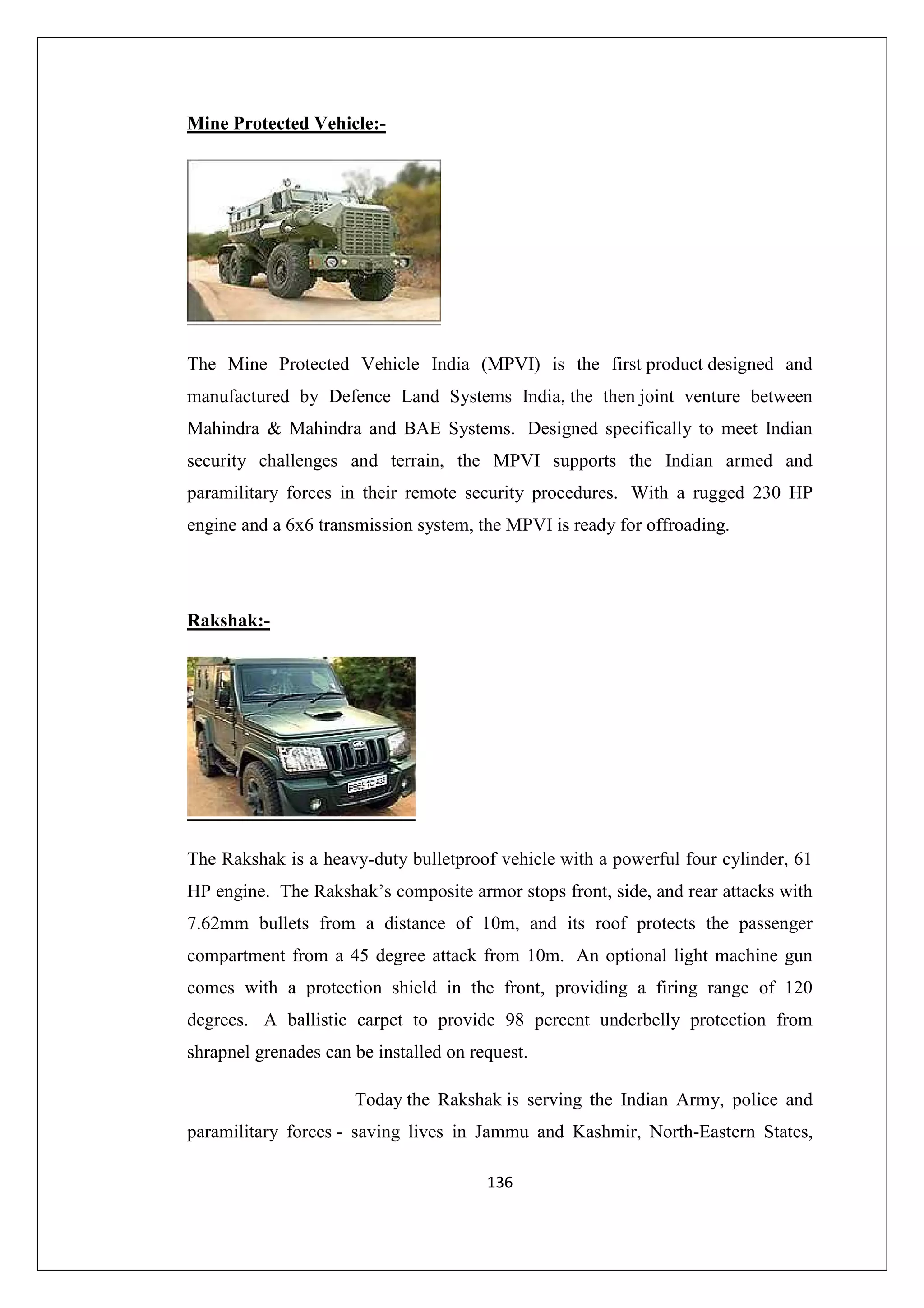 Mine Protected Vehicle:-

The Mine Protected Vehicle India (MPVI) is the first product designed and
manufactured by Defence Land Systems India, the then joint venture between
Mahindra & Mahindra and BAE Systems. Designed specifically to meet Indian
security challenges and terrain, the MPVI supports the Indian armed and
paramilitary forces in their remote security procedures. With a rugged 230 HP
engine and a 6x6 transmission system, the MPVI is ready for offroading.

Rakshak:-

The Rakshak is a heavy-duty bulletproof vehicle with a powerful four cylinder, 61
HP engine. The Rakshak’s composite armor stops front, side, and rear attacks with
7.62mm bullets from a distance of 10m, and its roof protects the passenger
compartment from a 45 degree attack from 10m. An optional light machine gun
comes with a protection shield in the front, providing a firing range of 120
degrees. A ballistic carpet to provide 98 percent underbelly protection from
shrapnel grenades can be installed on request.
Today the Rakshak is serving the Indian Army, police and
paramilitary forces - saving lives in Jammu and Kashmir, North-Eastern States,
136

 