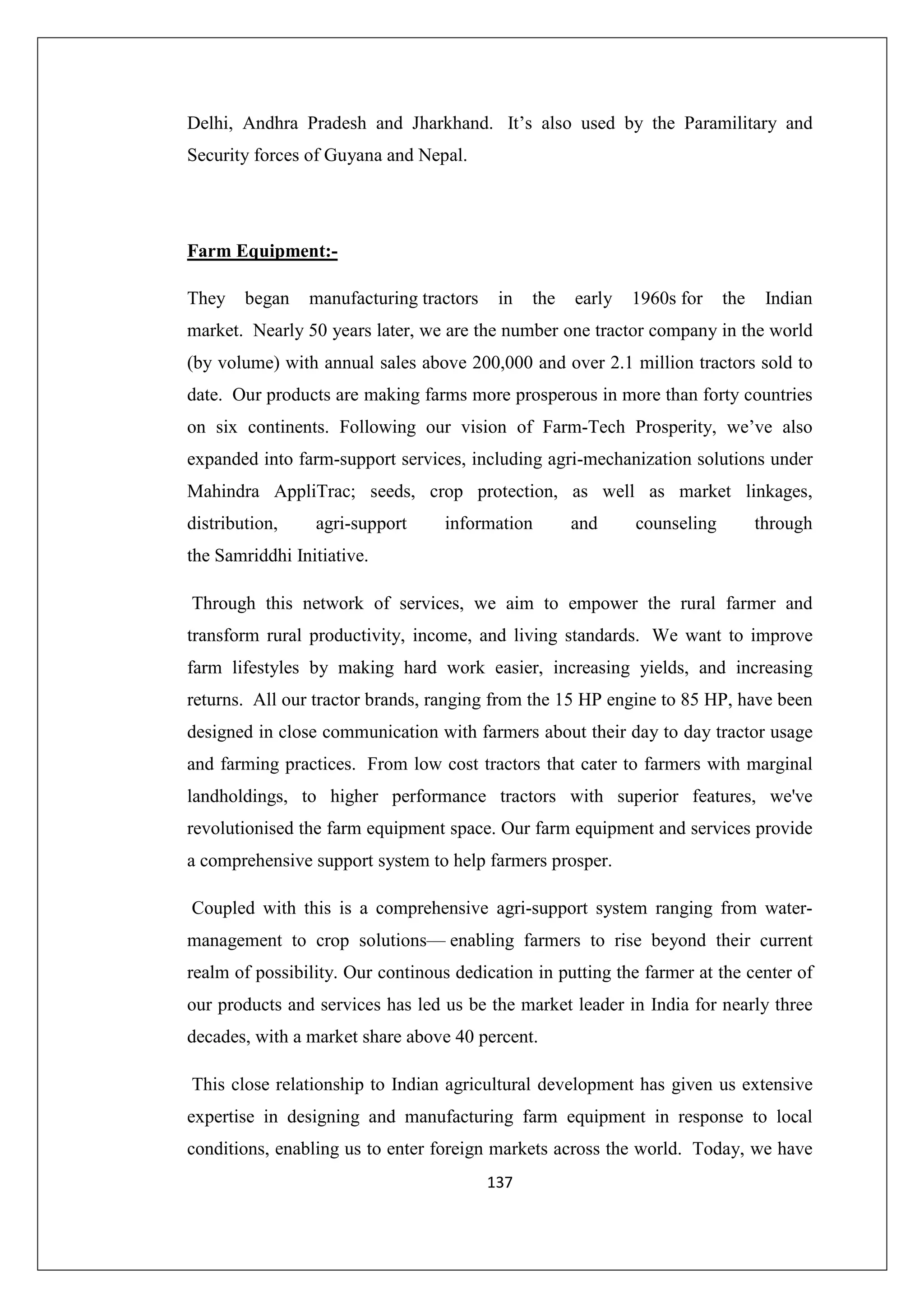Delhi, Andhra Pradesh and Jharkhand. It’s also used by the Paramilitary and
Security forces of Guyana and Nepal.

Farm Equipment:They

began

manufacturing tractors

in

the

early

1960s for

the

Indian

market. Nearly 50 years later, we are the number one tractor company in the world
(by volume) with annual sales above 200,000 and over 2.1 million tractors sold to
date. Our products are making farms more prosperous in more than forty countries
on six continents. Following our vision of Farm-Tech Prosperity, we’ve also
expanded into farm-support services, including agri-mechanization solutions under
Mahindra AppliTrac; seeds, crop protection, as well as market linkages,
distribution,

agri-support

information

and

counseling

through

the Samriddhi Initiative.
Through this network of services, we aim to empower the rural farmer and
transform rural productivity, income, and living standards. We want to improve
farm lifestyles by making hard work easier, increasing yields, and increasing
returns. All our tractor brands, ranging from the 15 HP engine to 85 HP, have been
designed in close communication with farmers about their day to day tractor usage
and farming practices. From low cost tractors that cater to farmers with marginal
landholdings, to higher performance tractors with superior features, we've
revolutionised the farm equipment space. Our farm equipment and services provide
a comprehensive support system to help farmers prosper.
Coupled with this is a comprehensive agri-support system ranging from watermanagement to crop solutions— enabling farmers to rise beyond their current
realm of possibility. Our continous dedication in putting the farmer at the center of
our products and services has led us be the market leader in India for nearly three
decades, with a market share above 40 percent.
This close relationship to Indian agricultural development has given us extensive
expertise in designing and manufacturing farm equipment in response to local
conditions, enabling us to enter foreign markets across the world. Today, we have
137

 