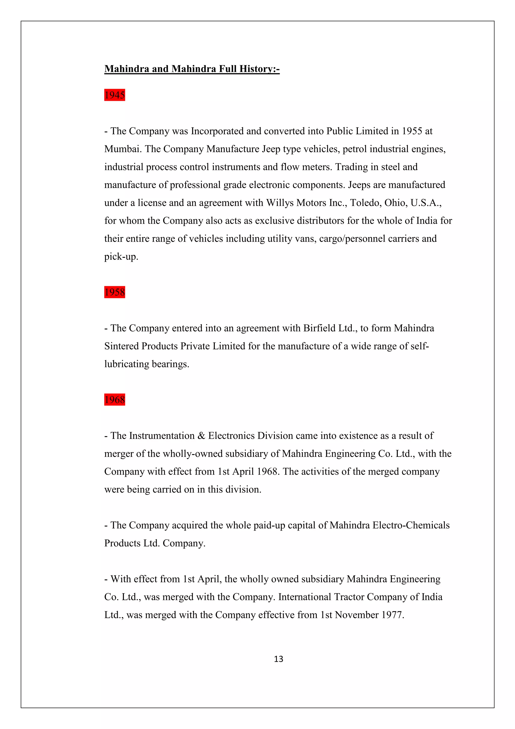 Mahindra and Mahindra Full History:1945

- The Company was Incorporated and converted into Public Limited in 1955 at
Mumbai. The Company Manufacture Jeep type vehicles, petrol industrial engines,
industrial process control instruments and flow meters. Trading in steel and
manufacture of professional grade electronic components. Jeeps are manufactured
under a license and an agreement with Willys Motors Inc., Toledo, Ohio, U.S.A.,
for whom the Company also acts as exclusive distributors for the whole of India for
their entire range of vehicles including utility vans, cargo/personnel carriers and
pick-up.

1958

- The Company entered into an agreement with Birfield Ltd., to form Mahindra
Sintered Products Private Limited for the manufacture of a wide range of selflubricating bearings.

1968

- The Instrumentation & Electronics Division came into existence as a result of
merger of the wholly-owned subsidiary of Mahindra Engineering Co. Ltd., with the
Company with effect from 1st April 1968. The activities of the merged company
were being carried on in this division.

- The Company acquired the whole paid-up capital of Mahindra Electro-Chemicals
Products Ltd. Company.

- With effect from 1st April, the wholly owned subsidiary Mahindra Engineering
Co. Ltd., was merged with the Company. International Tractor Company of India
Ltd., was merged with the Company effective from 1st November 1977.

13

 