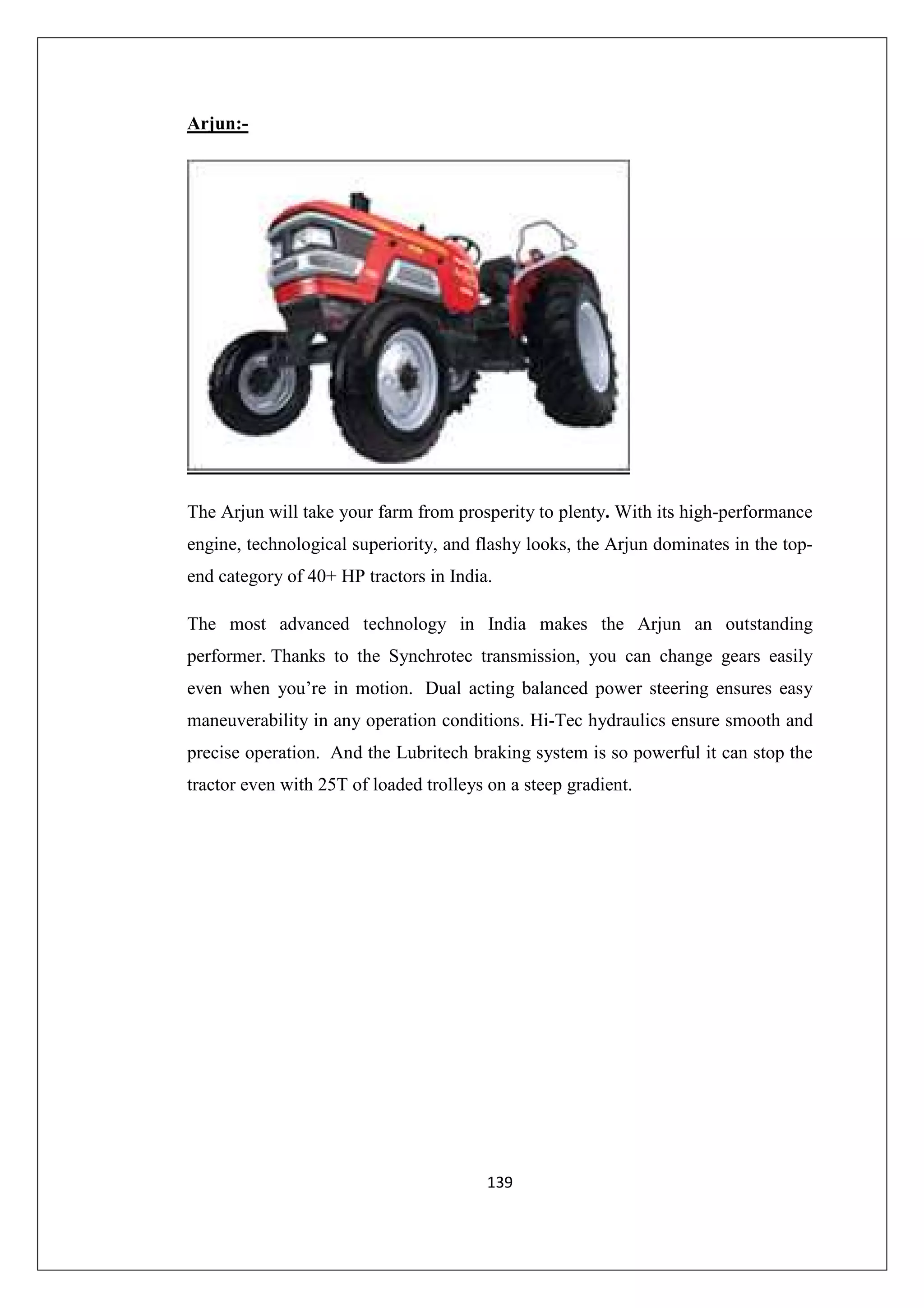Arjun:-

The Arjun will take your farm from prosperity to plenty. With its high-performance
engine, technological superiority, and flashy looks, the Arjun dominates in the topend category of 40+ HP tractors in India.
The most advanced technology in India makes the Arjun an outstanding
performer. Thanks to the Synchrotec transmission, you can change gears easily
even when you’re in motion. Dual acting balanced power steering ensures easy
maneuverability in any operation conditions. Hi-Tec hydraulics ensure smooth and
precise operation. And the Lubritech braking system is so powerful it can stop the
tractor even with 25T of loaded trolleys on a steep gradient.

139

 