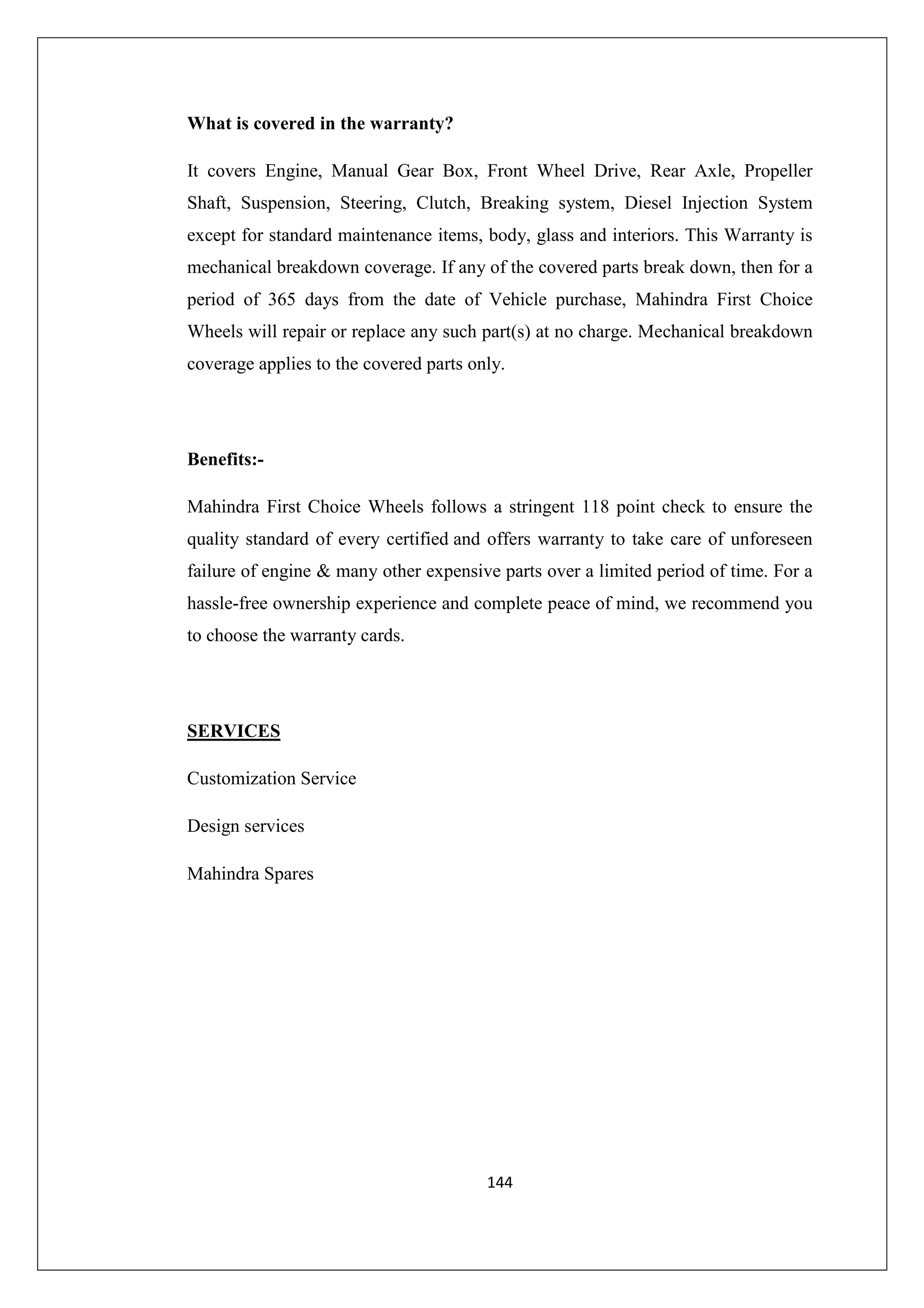 What is covered in the warranty?
It covers Engine, Manual Gear Box, Front Wheel Drive, Rear Axle, Propeller
Shaft, Suspension, Steering, Clutch, Breaking system, Diesel Injection System
except for standard maintenance items, body, glass and interiors. This Warranty is
mechanical breakdown coverage. If any of the covered parts break down, then for a
period of 365 days from the date of Vehicle purchase, Mahindra First Choice
Wheels will repair or replace any such part(s) at no charge. Mechanical breakdown
coverage applies to the covered parts only.

Benefits:Mahindra First Choice Wheels follows a stringent 118 point check to ensure the
quality standard of every certified and offers warranty to take care of unforeseen
failure of engine & many other expensive parts over a limited period of time. For a
hassle-free ownership experience and complete peace of mind, we recommend you
to choose the warranty cards.

SERVICES
Customization Service
Design services
Mahindra Spares

144

 