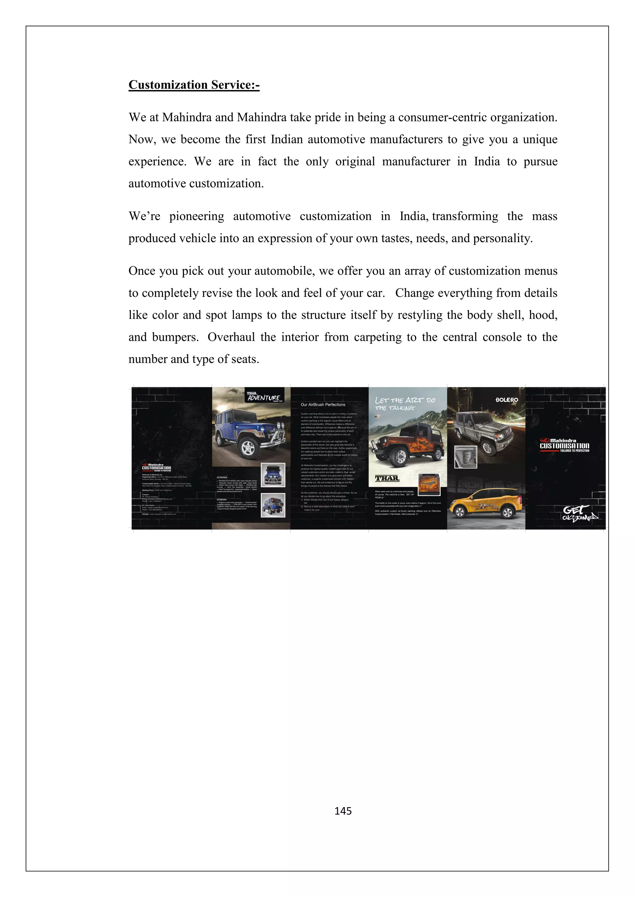 Customization Service:We at Mahindra and Mahindra take pride in being a consumer-centric organization.
Now, we become the first Indian automotive manufacturers to give you a unique
experience. We are in fact the only original manufacturer in India to pursue
automotive customization.
We’re pioneering automotive customization in India, transforming the mass
produced vehicle into an expression of your own tastes, needs, and personality.
Once you pick out your automobile, we offer you an array of customization menus
to completely revise the look and feel of your car. Change everything from details
like color and spot lamps to the structure itself by restyling the body shell, hood,
and bumpers. Overhaul the interior from carpeting to the central console to the
number and type of seats.

145

 