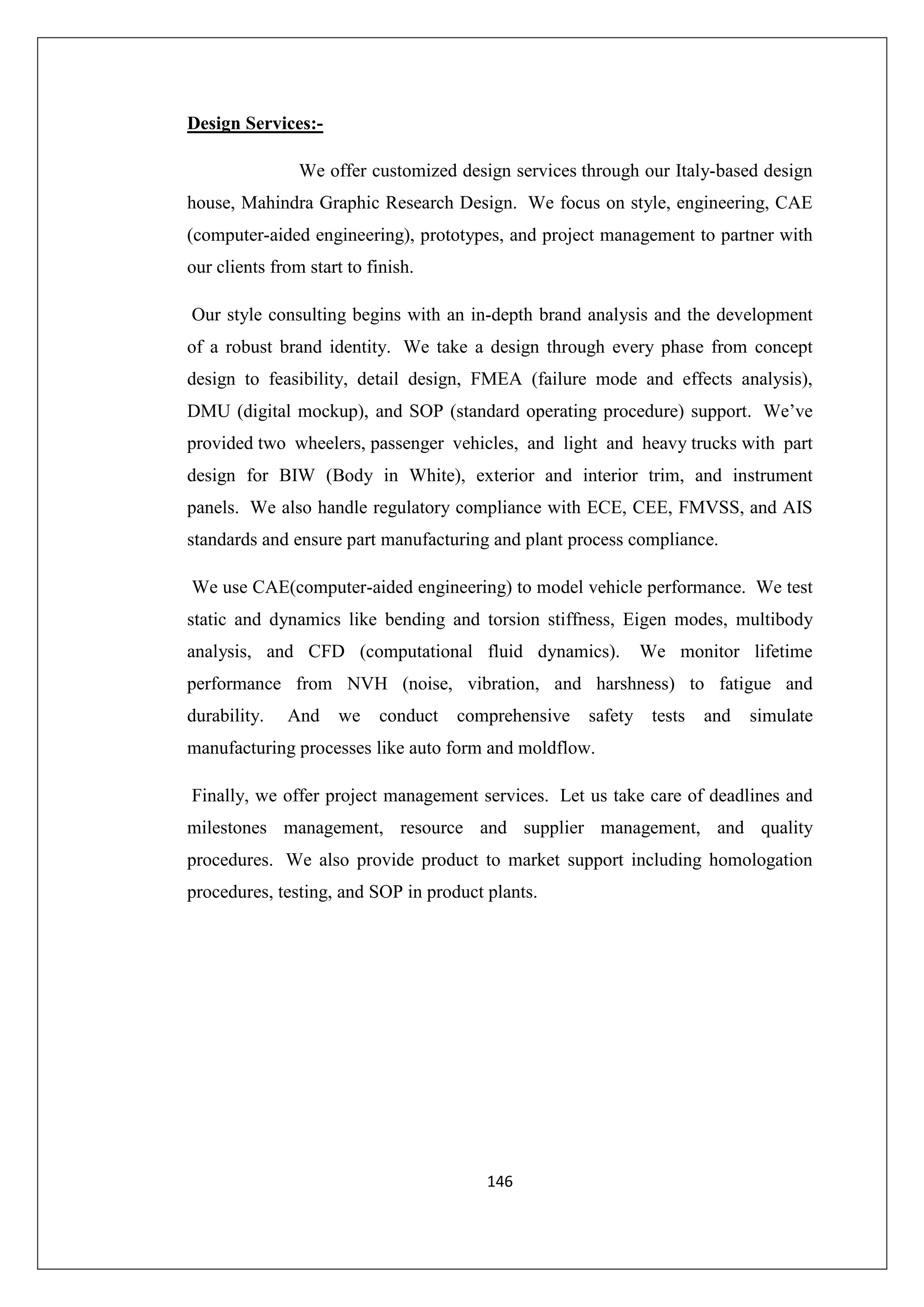 Design Services:We offer customized design services through our Italy-based design
house, Mahindra Graphic Research Design. We focus on style, engineering, CAE
(computer-aided engineering), prototypes, and project management to partner with
our clients from start to finish.
Our style consulting begins with an in-depth brand analysis and the development
of a robust brand identity. We take a design through every phase from concept
design to feasibility, detail design, FMEA (failure mode and effects analysis),
DMU (digital mockup), and SOP (standard operating procedure) support. We’ve
provided two wheelers, passenger vehicles, and light and heavy trucks with part
design for BIW (Body in White), exterior and interior trim, and instrument
panels. We also handle regulatory compliance with ECE, CEE, FMVSS, and AIS
standards and ensure part manufacturing and plant process compliance.
We use CAE(computer-aided engineering) to model vehicle performance. We test
static and dynamics like bending and torsion stiffness, Eigen modes, multibody
analysis, and CFD (computational fluid dynamics).

We monitor lifetime

performance from NVH (noise, vibration, and harshness) to fatigue and
durability.

And

we

conduct

comprehensive

safety tests

and

simulate

manufacturing processes like auto form and moldflow.
Finally, we offer project management services. Let us take care of deadlines and
milestones management, resource and supplier management, and quality
procedures. We also provide product to market support including homologation
procedures, testing, and SOP in product plants.

146

 