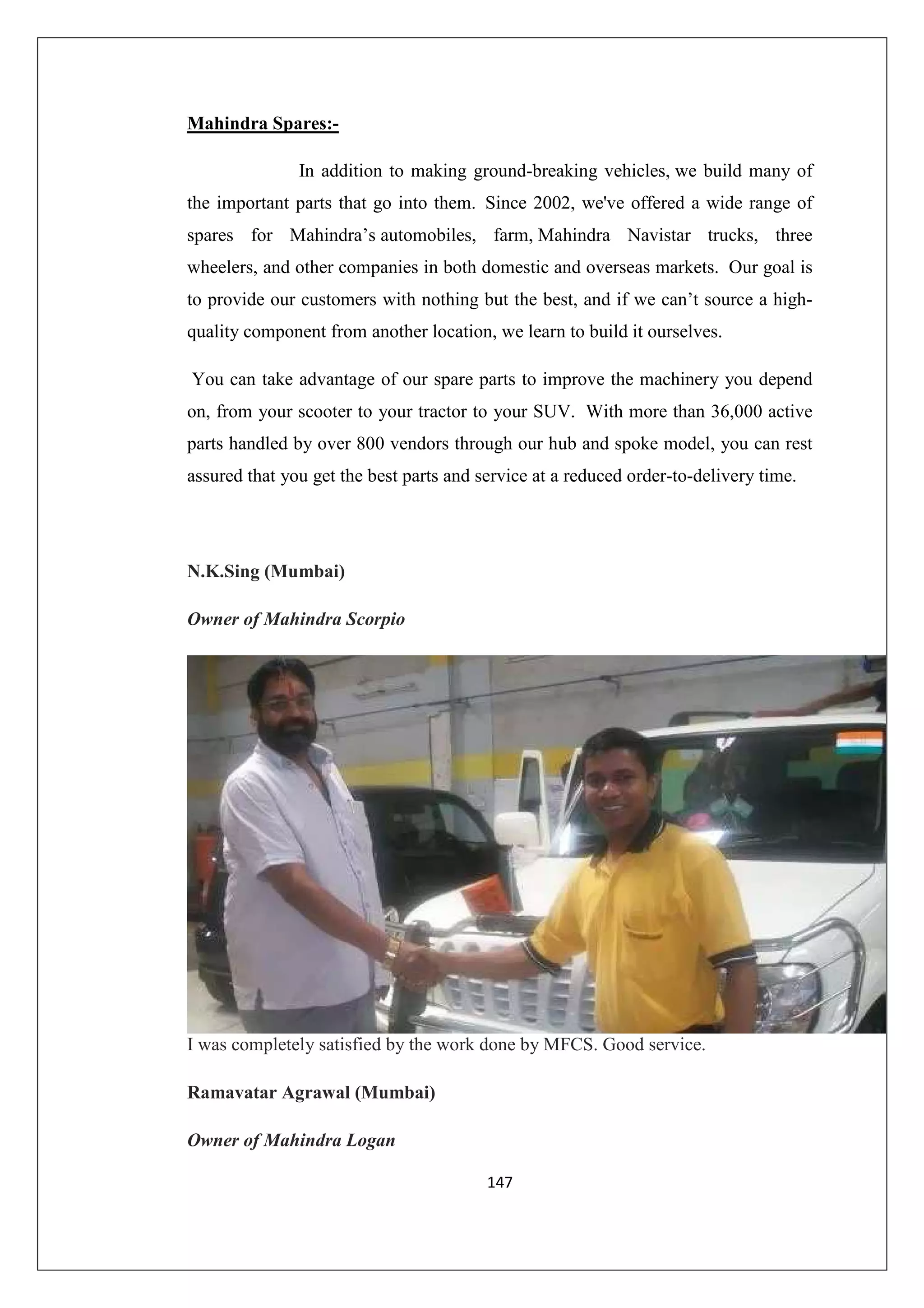 Mahindra Spares:In addition to making ground-breaking vehicles, we build many of
the important parts that go into them. Since 2002, we've offered a wide range of
spares for Mahindra’s automobiles, farm, Mahindra Navistar trucks, three
wheelers, and other companies in both domestic and overseas markets. Our goal is
to provide our customers with nothing but the best, and if we can’t source a highquality component from another location, we learn to build it ourselves.
You can take advantage of our spare parts to improve the machinery you depend
on, from your scooter to your tractor to your SUV. With more than 36,000 active
parts handled by over 800 vendors through our hub and spoke model, you can rest
assured that you get the best parts and service at a reduced order-to-delivery time.

N.K.Sing (Mumbai)
Owner of Mahindra Scorpio

I was completely satisfied by the work done by MFCS. Good service.
Ramavatar Agrawal (Mumbai)
Owner of Mahindra Logan
147

 