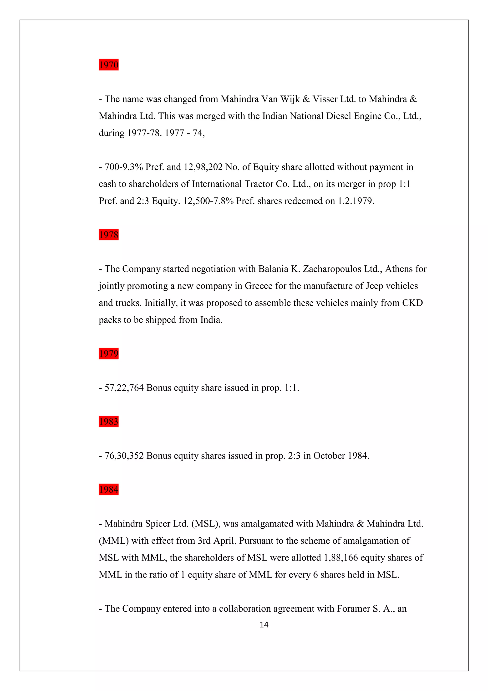 1970

- The name was changed from Mahindra Van Wijk & Visser Ltd. to Mahindra &
Mahindra Ltd. This was merged with the Indian National Diesel Engine Co., Ltd.,
during 1977-78. 1977 - 74,

- 700-9.3% Pref. and 12,98,202 No. of Equity share allotted without payment in
cash to shareholders of International Tractor Co. Ltd., on its merger in prop 1:1
Pref. and 2:3 Equity. 12,500-7.8% Pref. shares redeemed on 1.2.1979.

1978

- The Company started negotiation with Balania K. Zacharopoulos Ltd., Athens for
jointly promoting a new company in Greece for the manufacture of Jeep vehicles
and trucks. Initially, it was proposed to assemble these vehicles mainly from CKD
packs to be shipped from India.

1979

- 57,22,764 Bonus equity share issued in prop. 1:1.

1983

- 76,30,352 Bonus equity shares issued in prop. 2:3 in October 1984.

1984

- Mahindra Spicer Ltd. (MSL), was amalgamated with Mahindra & Mahindra Ltd.
(MML) with effect from 3rd April. Pursuant to the scheme of amalgamation of
MSL with MML, the shareholders of MSL were allotted 1,88,166 equity shares of
MML in the ratio of 1 equity share of MML for every 6 shares held in MSL.

- The Company entered into a collaboration agreement with Foramer S. A., an
14

 
