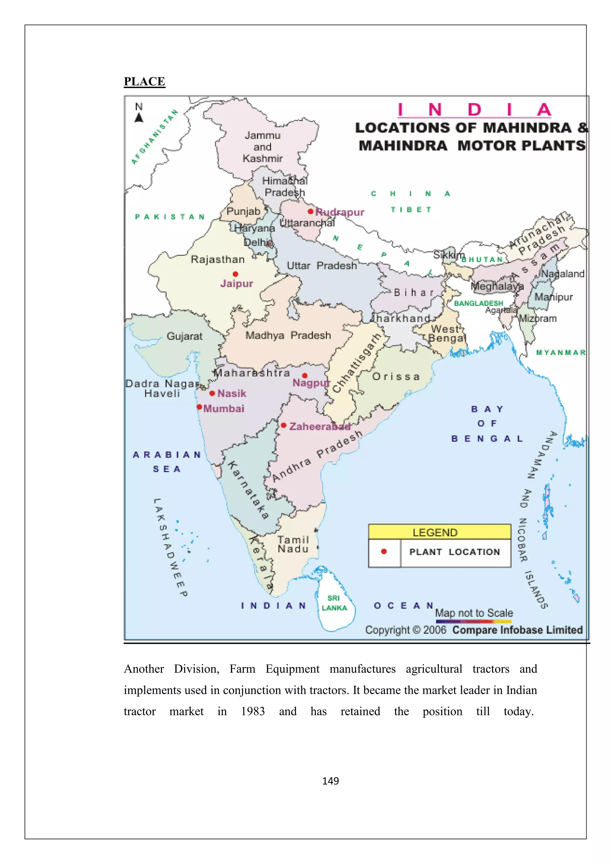 PLACE

Another Division, Farm Equipment manufactures agricultural tractors and
implements used in conjunction with tractors. It became the market leader in Indian
tractor

market

in

1983

and

has

149

retained

the

position

till

today.

 
