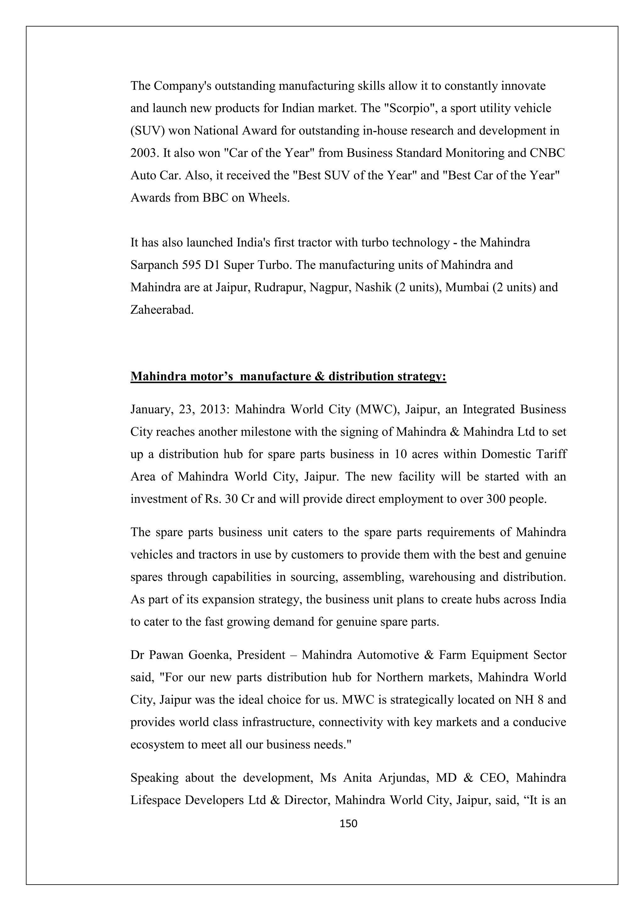 The Company's outstanding manufacturing skills allow it to constantly innovate
and launch new products for Indian market. The "Scorpio", a sport utility vehicle
(SUV) won National Award for outstanding in-house research and development in
2003. It also won "Car of the Year" from Business Standard Monitoring and CNBC
Auto Car. Also, it received the "Best SUV of the Year" and "Best Car of the Year"
Awards from BBC on Wheels.

It has also launched India's first tractor with turbo technology - the Mahindra
Sarpanch 595 D1 Super Turbo. The manufacturing units of Mahindra and
Mahindra are at Jaipur, Rudrapur, Nagpur, Nashik (2 units), Mumbai (2 units) and
Zaheerabad.

Mahindra motor’s manufacture & distribution strategy:
January, 23, 2013: Mahindra World City (MWC), Jaipur, an Integrated Business
City reaches another milestone with the signing of Mahindra & Mahindra Ltd to set
up a distribution hub for spare parts business in 10 acres within Domestic Tariff
Area of Mahindra World City, Jaipur. The new facility will be started with an
investment of Rs. 30 Cr and will provide direct employment to over 300 people.
The spare parts business unit caters to the spare parts requirements of Mahindra
vehicles and tractors in use by customers to provide them with the best and genuine
spares through capabilities in sourcing, assembling, warehousing and distribution.
As part of its expansion strategy, the business unit plans to create hubs across India
to cater to the fast growing demand for genuine spare parts.
Dr Pawan Goenka, President – Mahindra Automotive & Farm Equipment Sector
said, "For our new parts distribution hub for Northern markets, Mahindra World
City, Jaipur was the ideal choice for us. MWC is strategically located on NH 8 and
provides world class infrastructure, connectivity with key markets and a conducive
ecosystem to meet all our business needs."
Speaking about the development, Ms Anita Arjundas, MD & CEO, Mahindra
Lifespace Developers Ltd & Director, Mahindra World City, Jaipur, said, “It is an
150

 