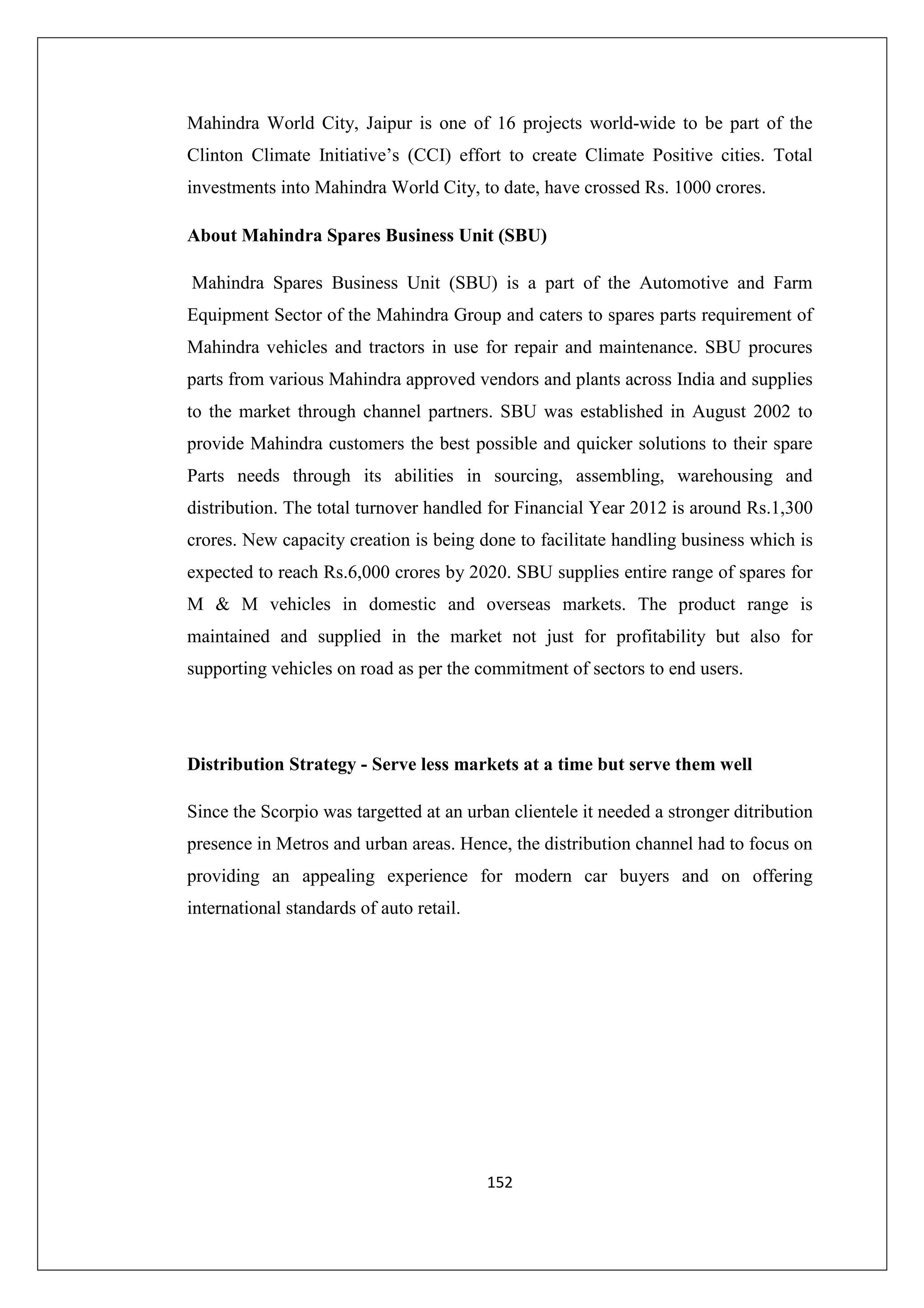 Mahindra World City, Jaipur is one of 16 projects world-wide to be part of the
Clinton Climate Initiative’s (CCI) effort to create Climate Positive cities. Total
investments into Mahindra World City, to date, have crossed Rs. 1000 crores.
About Mahindra Spares Business Unit (SBU)
Mahindra Spares Business Unit (SBU) is a part of the Automotive and Farm
Equipment Sector of the Mahindra Group and caters to spares parts requirement of
Mahindra vehicles and tractors in use for repair and maintenance. SBU procures
parts from various Mahindra approved vendors and plants across India and supplies
to the market through channel partners. SBU was established in August 2002 to
provide Mahindra customers the best possible and quicker solutions to their spare
Parts needs through its abilities in sourcing, assembling, warehousing and
distribution. The total turnover handled for Financial Year 2012 is around Rs.1,300
crores. New capacity creation is being done to facilitate handling business which is
expected to reach Rs.6,000 crores by 2020. SBU supplies entire range of spares for
M & M vehicles in domestic and overseas markets. The product range is
maintained and supplied in the market not just for profitability but also for
supporting vehicles on road as per the commitment of sectors to end users.

Distribution Strategy - Serve less markets at a time but serve them well
Since the Scorpio was targetted at an urban clientele it needed a stronger ditribution
presence in Metros and urban areas. Hence, the distribution channel had to focus on
providing an appealing experience for modern car buyers and on offering
international standards of auto retail.

152

 