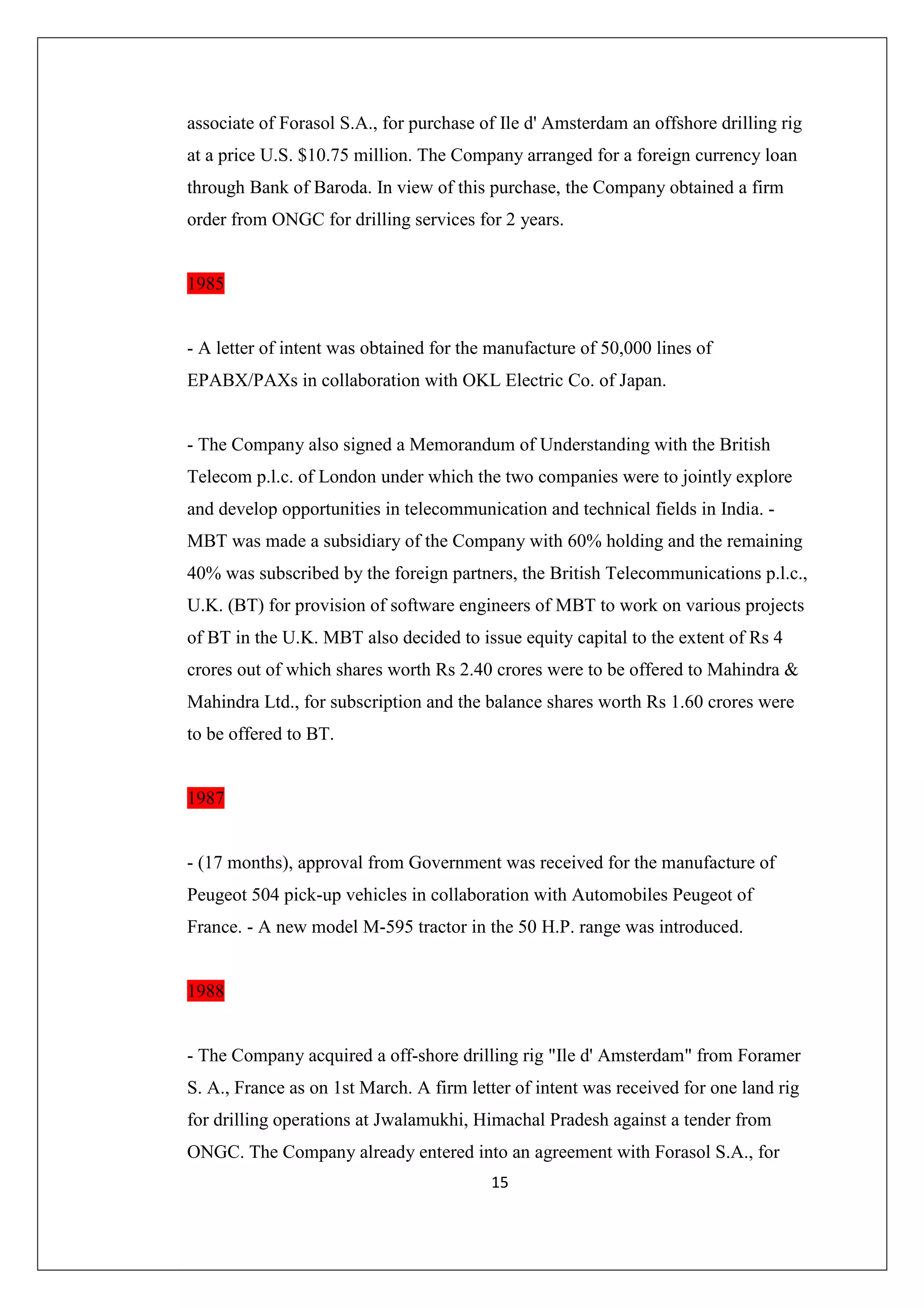 associate of Forasol S.A., for purchase of Ile d' Amsterdam an offshore drilling rig
at a price U.S. $10.75 million. The Company arranged for a foreign currency loan
through Bank of Baroda. In view of this purchase, the Company obtained a firm
order from ONGC for drilling services for 2 years.

1985

- A letter of intent was obtained for the manufacture of 50,000 lines of
EPABX/PAXs in collaboration with OKL Electric Co. of Japan.

- The Company also signed a Memorandum of Understanding with the British
Telecom p.l.c. of London under which the two companies were to jointly explore
and develop opportunities in telecommunication and technical fields in India. MBT was made a subsidiary of the Company with 60% holding and the remaining
40% was subscribed by the foreign partners, the British Telecommunications p.l.c.,
U.K. (BT) for provision of software engineers of MBT to work on various projects
of BT in the U.K. MBT also decided to issue equity capital to the extent of Rs 4
crores out of which shares worth Rs 2.40 crores were to be offered to Mahindra &
Mahindra Ltd., for subscription and the balance shares worth Rs 1.60 crores were
to be offered to BT.

1987

- (17 months), approval from Government was received for the manufacture of
Peugeot 504 pick-up vehicles in collaboration with Automobiles Peugeot of
France. - A new model M-595 tractor in the 50 H.P. range was introduced.

1988

- The Company acquired a off-shore drilling rig "Ile d' Amsterdam" from Foramer
S. A., France as on 1st March. A firm letter of intent was received for one land rig
for drilling operations at Jwalamukhi, Himachal Pradesh against a tender from
ONGC. The Company already entered into an agreement with Forasol S.A., for
15

 