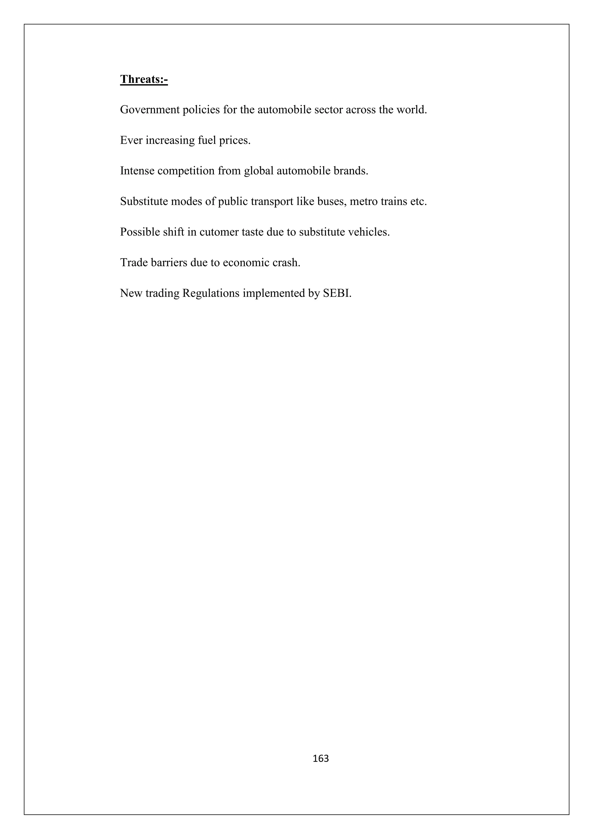Threats:Government policies for the automobile sector across the world.
Ever increasing fuel prices.
Intense competition from global automobile brands.
Substitute modes of public transport like buses, metro trains etc.
Possible shift in cutomer taste due to substitute vehicles.
Trade barriers due to economic crash.
New trading Regulations implemented by SEBI.

163

 