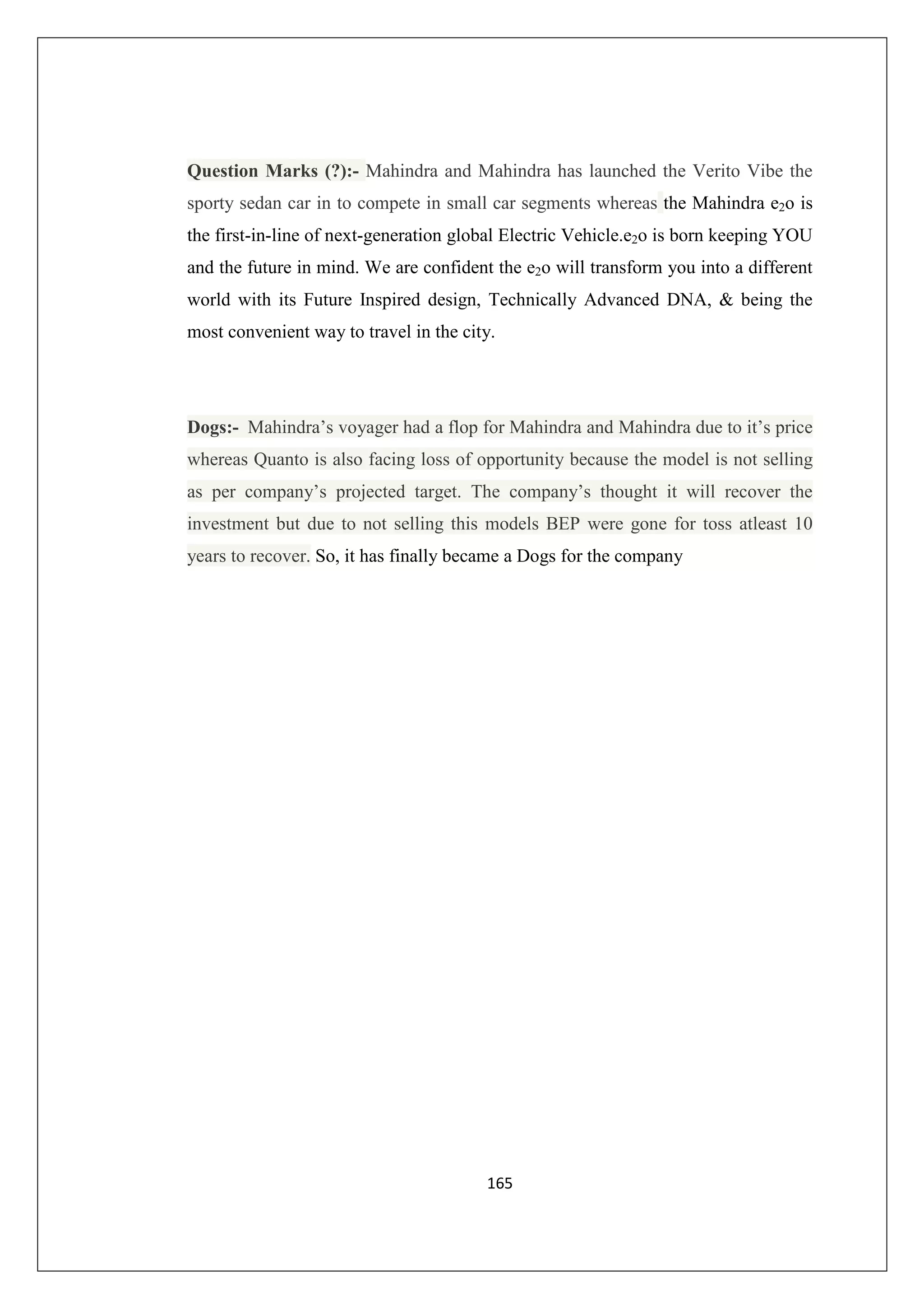 Question Marks (?):- Mahindra and Mahindra has launched the Verito Vibe the
sporty sedan car in to compete in small car segments whereas the Mahindra e2o is
the first-in-line of next-generation global Electric Vehicle.e2o is born keeping YOU
and the future in mind. We are confident the e2o will transform you into a different
world with its Future Inspired design, Technically Advanced DNA, & being the
most convenient way to travel in the city.

Dogs:- Mahindra’s voyager had a flop for Mahindra and Mahindra due to it’s price
whereas Quanto is also facing loss of opportunity because the model is not selling
as per company’s projected target. The company’s thought it will recover the
investment but due to not selling this models BEP were gone for toss atleast 10
years to recover. So, it has finally became a Dogs for the company

165

 