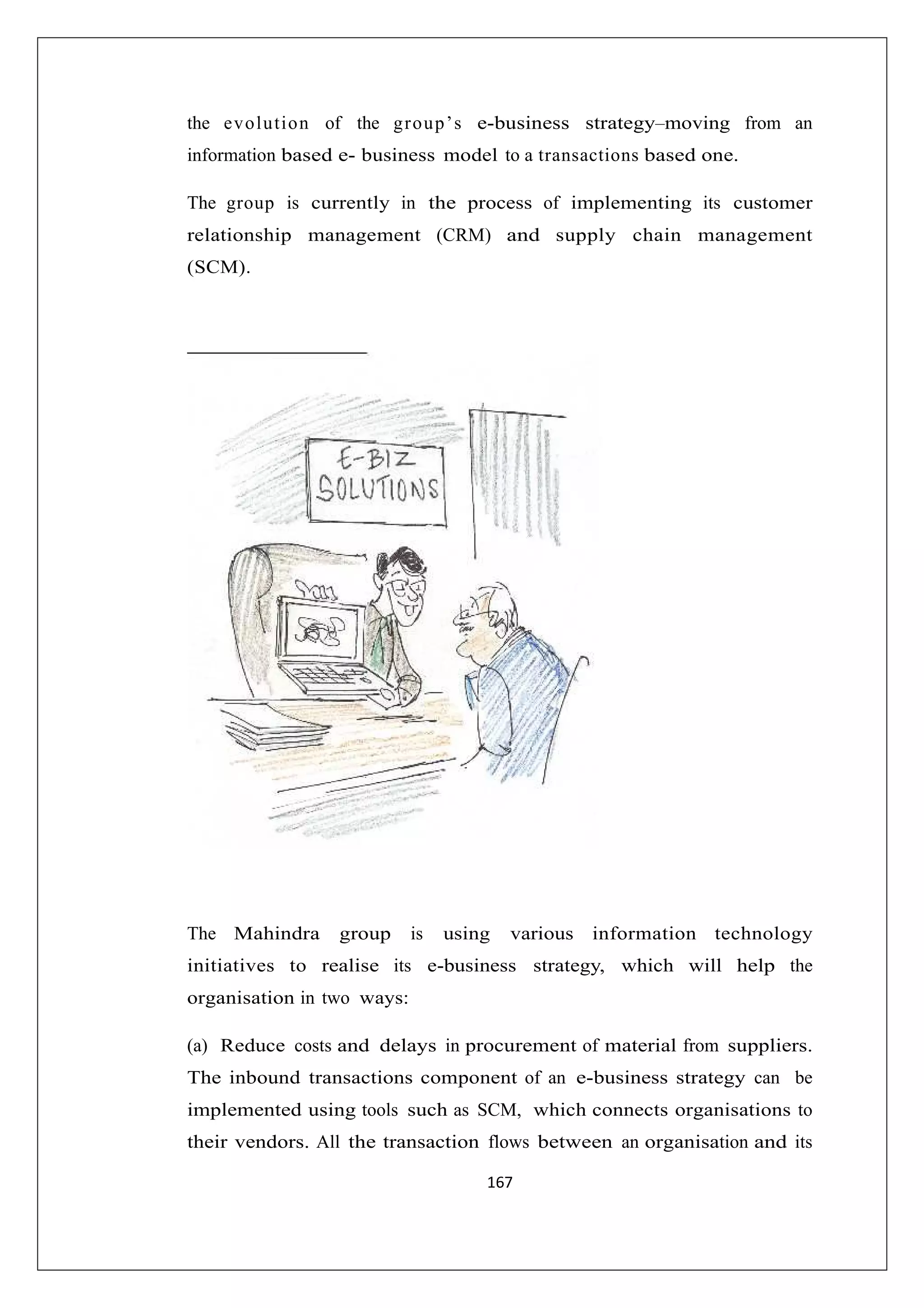 the ev o lu tio n of the g ro u p ’s e-business strategy–moving from an
information based e- business model to a transactions based one.
The group is currently in the process of implementing its customer
relationship management (CRM) and supply chain management
(SCM).

The Mahindra

group

is

using

various

information technology

initiatives to realise its e-business strategy, which will help the
organisation in two ways:
(a) Reduce costs and delays in procurement of material from suppliers.
The inbound transactions component of an e-business strategy can be
implemented using tools such as SCM, which connects organisations to
their vendors. All the transaction flows between an organisation and its
167

 