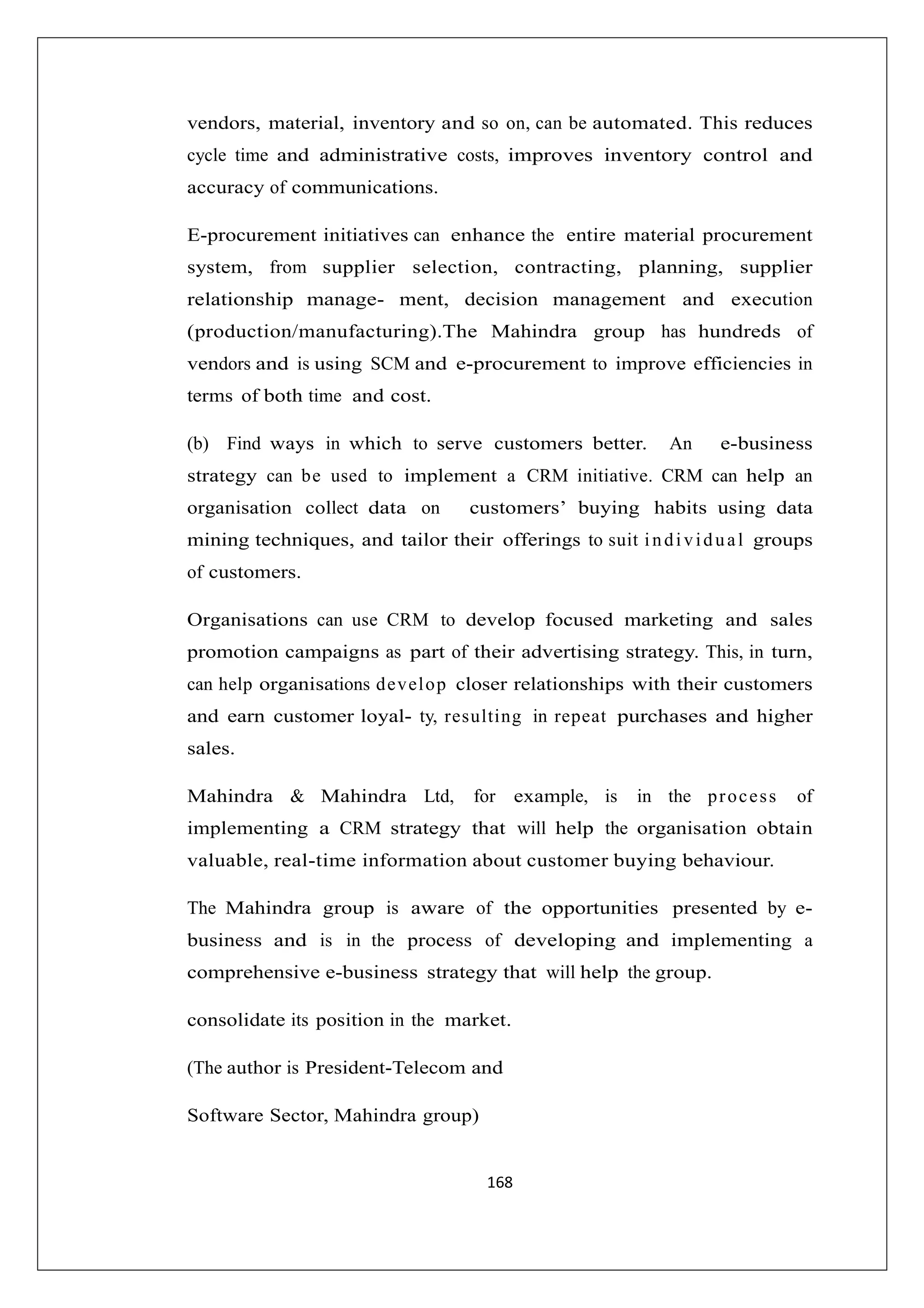 vendors, material, inventory and so on, can be automated. This reduces
cycle time and administrative costs, improves inventory control and
accuracy of communications.
E-procurement initiatives can enhance the entire material procurement
system, from supplier selection, contracting, planning, supplier
relationship manage- ment, decision management and execution
(production/manufacturing).The Mahindra group has hundreds of
vendors and is using SCM and e-procurement to improve efficiencies in
terms of both time and cost.
(b) Find ways in which to serve customers better.

An

e-business

strategy can be used to implement a CRM initiative. CRM can help an
organisation collect data on

customers’ buying habits using data

mining techniques, and tailor their offerings to suit i n d i v i d u a l groups
of customers.
Organisations can use CRM to develop focused marketing and sales
promotion campaigns as part of their advertising strategy. This, in turn,
can help organisations d ev el o p closer relationships with their customers
and earn customer loyal- ty, resulting in repeat purchases and higher
sales.
Mahindra & Mahindra Ltd,

for example, is

in the p r o c e s s

of

implementing a CRM strategy that will help the organisation obtain
valuable, real-time information about customer buying behaviour.
The Mahindra group is aware of the opportunities presented by ebusiness and is in the process of developing and implementing a
comprehensive e-business strategy that will help the group.
consolidate its position in the market.
(The author is President-Telecom and
Software Sector, Mahindra group)

168

 