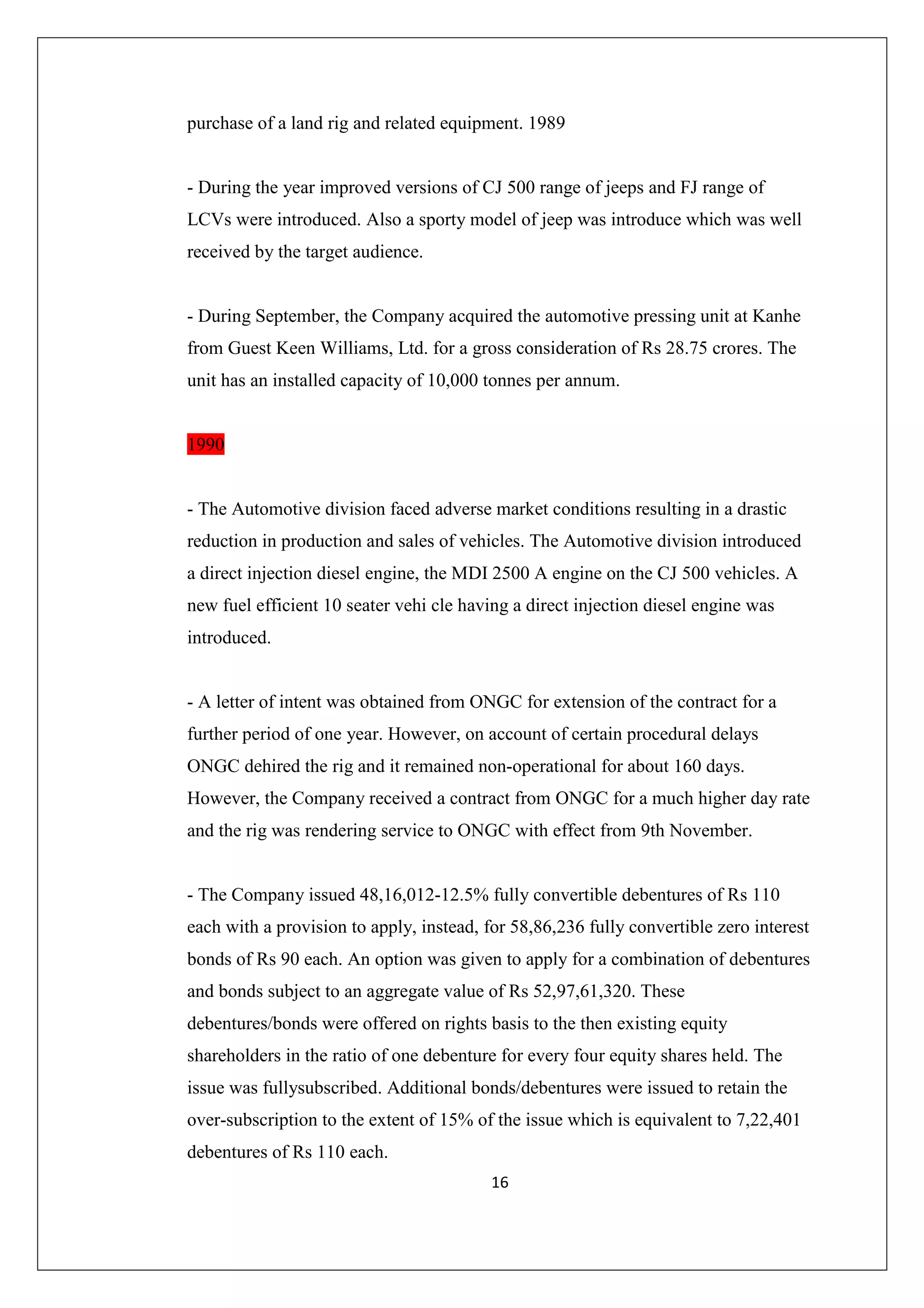 purchase of a land rig and related equipment. 1989

- During the year improved versions of CJ 500 range of jeeps and FJ range of
LCVs were introduced. Also a sporty model of jeep was introduce which was well
received by the target audience.

- During September, the Company acquired the automotive pressing unit at Kanhe
from Guest Keen Williams, Ltd. for a gross consideration of Rs 28.75 crores. The
unit has an installed capacity of 10,000 tonnes per annum.

1990

- The Automotive division faced adverse market conditions resulting in a drastic
reduction in production and sales of vehicles. The Automotive division introduced
a direct injection diesel engine, the MDI 2500 A engine on the CJ 500 vehicles. A
new fuel efficient 10 seater vehi cle having a direct injection diesel engine was
introduced.

- A letter of intent was obtained from ONGC for extension of the contract for a
further period of one year. However, on account of certain procedural delays
ONGC dehired the rig and it remained non-operational for about 160 days.
However, the Company received a contract from ONGC for a much higher day rate
and the rig was rendering service to ONGC with effect from 9th November.

- The Company issued 48,16,012-12.5% fully convertible debentures of Rs 110
each with a provision to apply, instead, for 58,86,236 fully convertible zero interest
bonds of Rs 90 each. An option was given to apply for a combination of debentures
and bonds subject to an aggregate value of Rs 52,97,61,320. These
debentures/bonds were offered on rights basis to the then existing equity
shareholders in the ratio of one debenture for every four equity shares held. The
issue was fullysubscribed. Additional bonds/debentures were issued to retain the
over-subscription to the extent of 15% of the issue which is equivalent to 7,22,401
debentures of Rs 110 each.
16

 