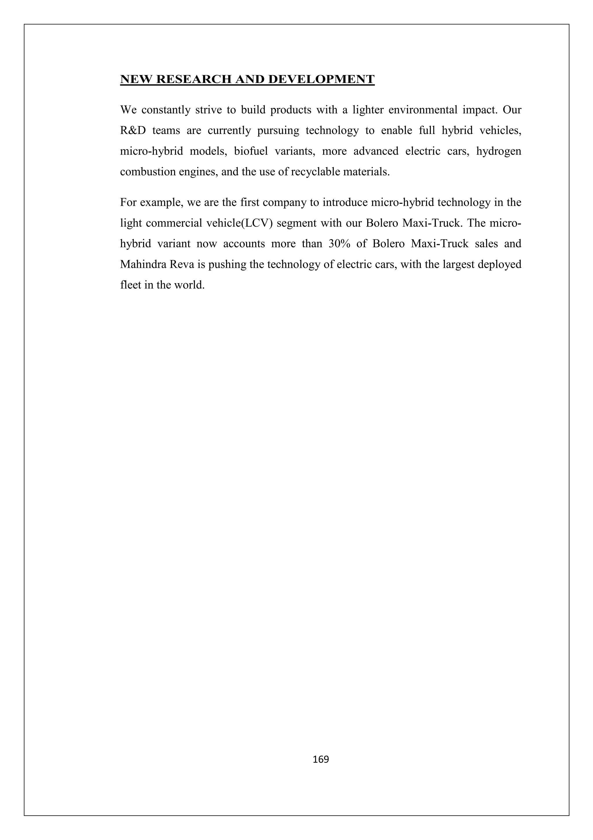 NEW RESEARCH AND DEVELOPMENT
We constantly strive to build products with a lighter environmental impact. Our
R&D teams are currently pursuing technology to enable full hybrid vehicles,
micro-hybrid models, biofuel variants, more advanced electric cars, hydrogen
combustion engines, and the use of recyclable materials.
For example, we are the first company to introduce micro-hybrid technology in the
light commercial vehicle(LCV) segment with our Bolero Maxi-Truck. The microhybrid variant now accounts more than 30% of Bolero Maxi-Truck sales and
Mahindra Reva is pushing the technology of electric cars, with the largest deployed
fleet in the world.

169

 