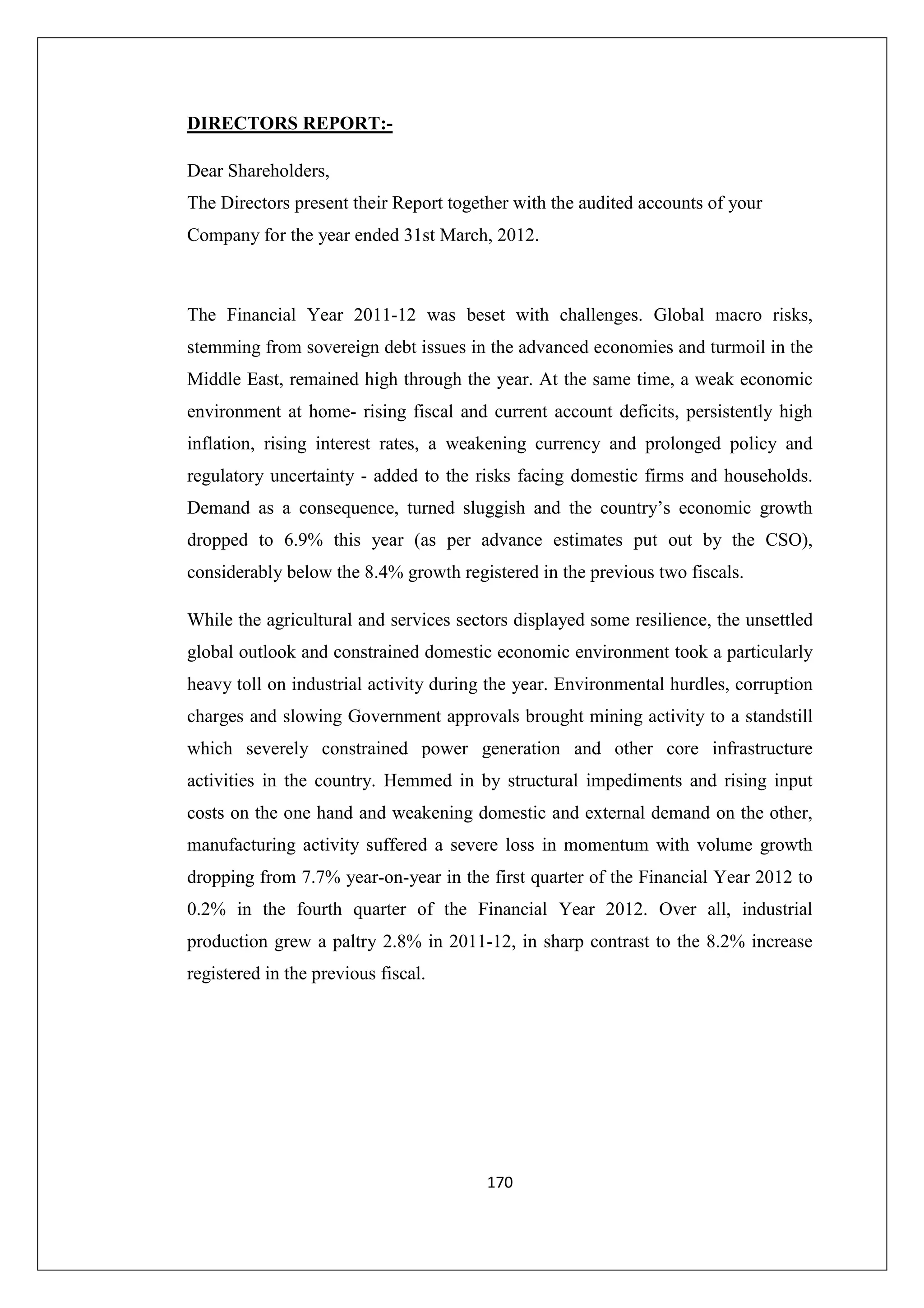 DIRECTORS REPORT:Dear Shareholders,
The Directors present their Report together with the audited accounts of your
Company for the year ended 31st March, 2012.

The Financial Year 2011-12 was beset with challenges. Global macro risks,
stemming from sovereign debt issues in the advanced economies and turmoil in the
Middle East, remained high through the year. At the same time, a weak economic
environment at home- rising fiscal and current account deficits, persistently high
inflation, rising interest rates, a weakening currency and prolonged policy and
regulatory uncertainty - added to the risks facing domestic firms and households.
Demand as a consequence, turned sluggish and the country’s economic growth
dropped to 6.9% this year (as per advance estimates put out by the CSO),
considerably below the 8.4% growth registered in the previous two fiscals.
While the agricultural and services sectors displayed some resilience, the unsettled
global outlook and constrained domestic economic environment took a particularly
heavy toll on industrial activity during the year. Environmental hurdles, corruption
charges and slowing Government approvals brought mining activity to a standstill
which severely constrained power generation and other core infrastructure
activities in the country. Hemmed in by structural impediments and rising input
costs on the one hand and weakening domestic and external demand on the other,
manufacturing activity suffered a severe loss in momentum with volume growth
dropping from 7.7% year-on-year in the first quarter of the Financial Year 2012 to
0.2% in the fourth quarter of the Financial Year 2012. Over all, industrial
production grew a paltry 2.8% in 2011-12, in sharp contrast to the 8.2% increase
registered in the previous fiscal.

170

 