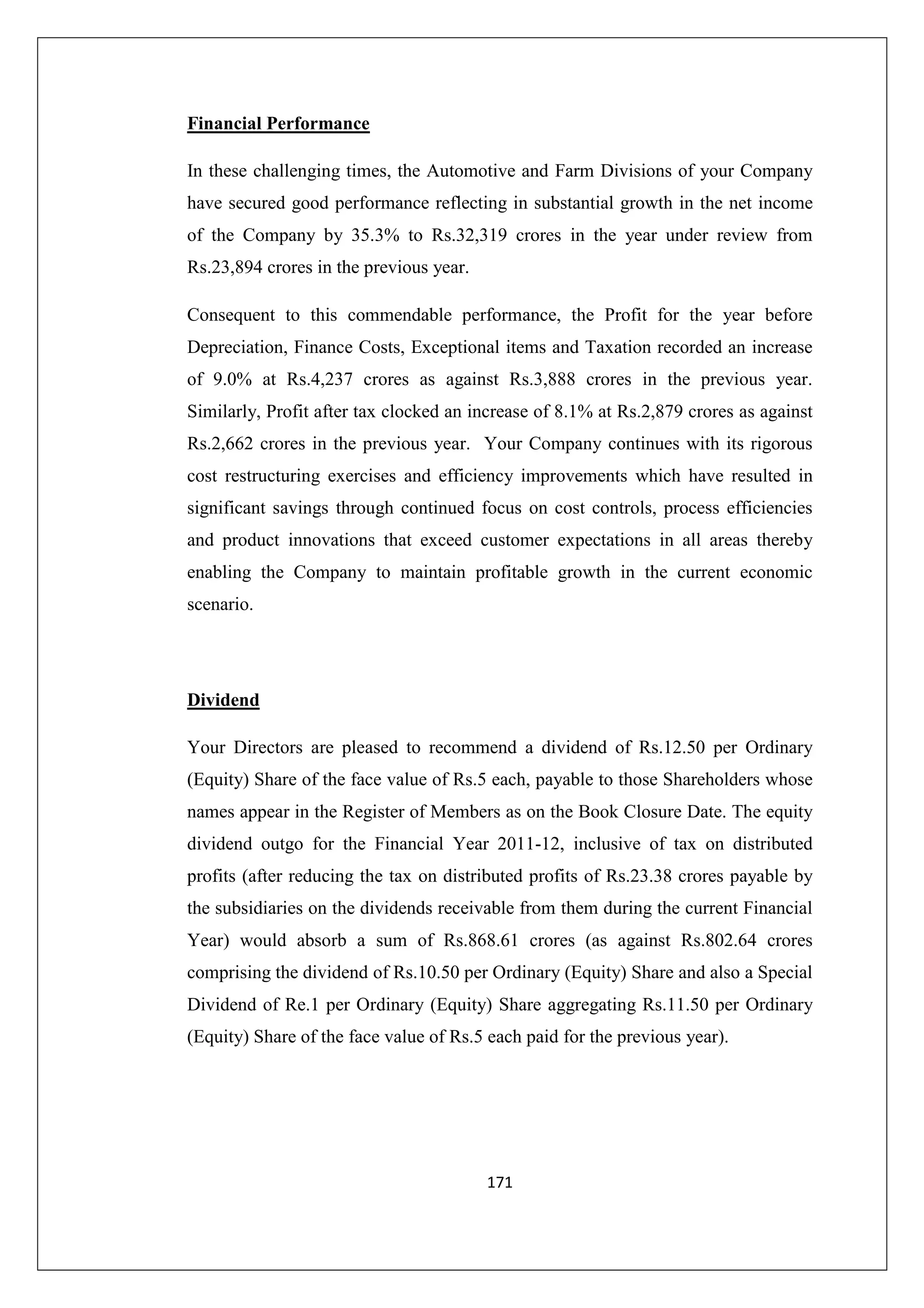 Financial Performance
In these challenging times, the Automotive and Farm Divisions of your Company
have secured good performance reflecting in substantial growth in the net income
of the Company by 35.3% to Rs.32,319 crores in the year under review from
Rs.23,894 crores in the previous year.
Consequent to this commendable performance, the Profit for the year before
Depreciation, Finance Costs, Exceptional items and Taxation recorded an increase
of 9.0% at Rs.4,237 crores as against Rs.3,888 crores in the previous year.
Similarly, Profit after tax clocked an increase of 8.1% at Rs.2,879 crores as against
Rs.2,662 crores in the previous year. Your Company continues with its rigorous
cost restructuring exercises and efficiency improvements which have resulted in
significant savings through continued focus on cost controls, process efficiencies
and product innovations that exceed customer expectations in all areas thereby
enabling the Company to maintain profitable growth in the current economic
scenario.

Dividend
Your Directors are pleased to recommend a dividend of Rs.12.50 per Ordinary
(Equity) Share of the face value of Rs.5 each, payable to those Shareholders whose
names appear in the Register of Members as on the Book Closure Date. The equity
dividend outgo for the Financial Year 2011-12, inclusive of tax on distributed
profits (after reducing the tax on distributed profits of Rs.23.38 crores payable by
the subsidiaries on the dividends receivable from them during the current Financial
Year) would absorb a sum of Rs.868.61 crores (as against Rs.802.64 crores
comprising the dividend of Rs.10.50 per Ordinary (Equity) Share and also a Special
Dividend of Re.1 per Ordinary (Equity) Share aggregating Rs.11.50 per Ordinary
(Equity) Share of the face value of Rs.5 each paid for the previous year).

171

 
