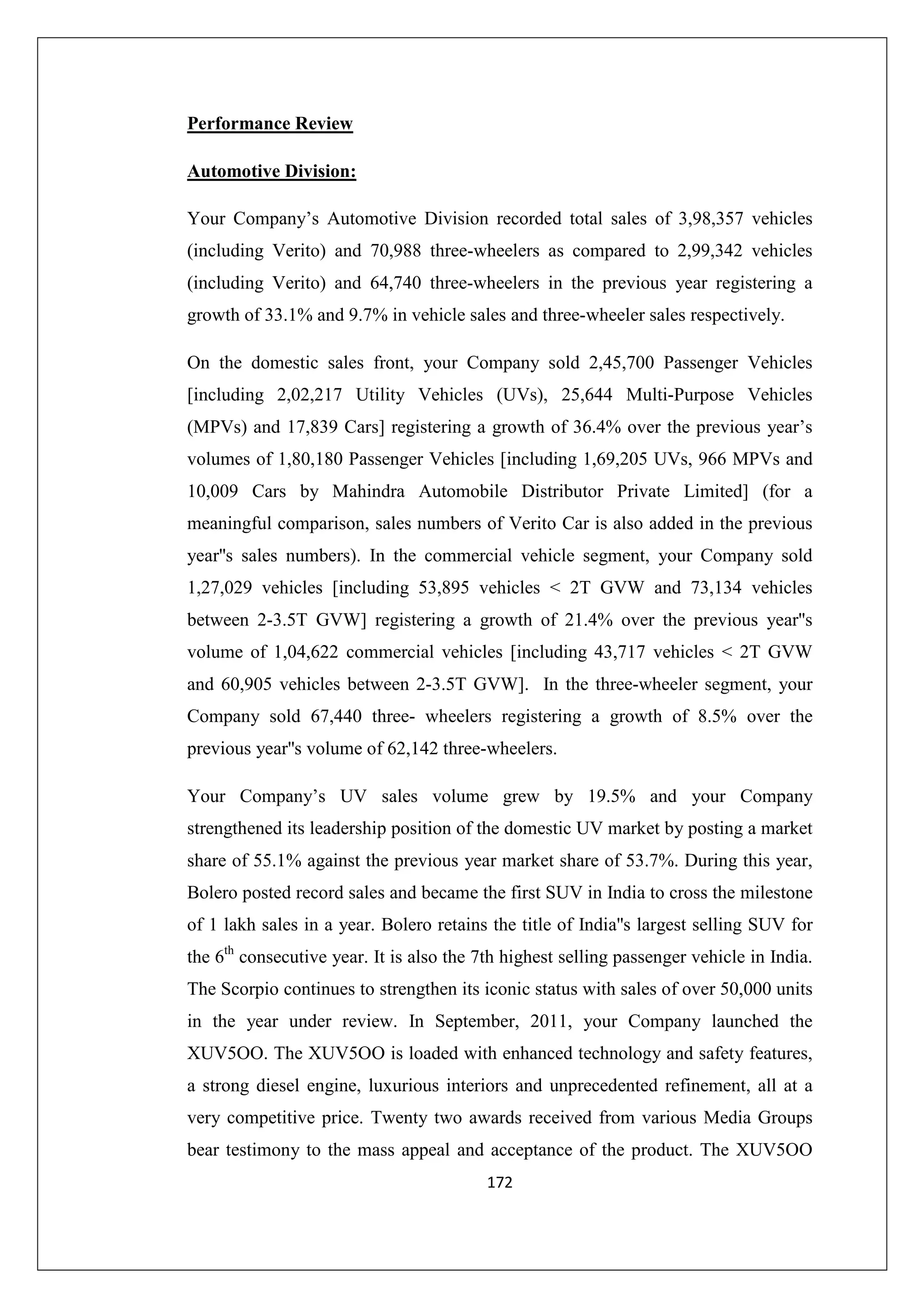Performance Review
Automotive Division:
Your Company’s Automotive Division recorded total sales of 3,98,357 vehicles
(including Verito) and 70,988 three-wheelers as compared to 2,99,342 vehicles
(including Verito) and 64,740 three-wheelers in the previous year registering a
growth of 33.1% and 9.7% in vehicle sales and three-wheeler sales respectively.
On the domestic sales front, your Company sold 2,45,700 Passenger Vehicles
[including 2,02,217 Utility Vehicles (UVs), 25,644 Multi-Purpose Vehicles
(MPVs) and 17,839 Cars] registering a growth of 36.4% over the previous year’s
volumes of 1,80,180 Passenger Vehicles [including 1,69,205 UVs, 966 MPVs and
10,009 Cars by Mahindra Automobile Distributor Private Limited] (for a
meaningful comparison, sales numbers of Verito Car is also added in the previous
year''s sales numbers). In the commercial vehicle segment, your Company sold
1,27,029 vehicles [including 53,895 vehicles < 2T GVW and 73,134 vehicles
between 2-3.5T GVW] registering a growth of 21.4% over the previous year''s
volume of 1,04,622 commercial vehicles [including 43,717 vehicles < 2T GVW
and 60,905 vehicles between 2-3.5T GVW]. In the three-wheeler segment, your
Company sold 67,440 three- wheelers registering a growth of 8.5% over the
previous year''s volume of 62,142 three-wheelers.
Your Company’s UV sales volume grew by 19.5% and your Company
strengthened its leadership position of the domestic UV market by posting a market
share of 55.1% against the previous year market share of 53.7%. During this year,
Bolero posted record sales and became the first SUV in India to cross the milestone
of 1 lakh sales in a year. Bolero retains the title of India''s largest selling SUV for
the 6th consecutive year. It is also the 7th highest selling passenger vehicle in India.
The Scorpio continues to strengthen its iconic status with sales of over 50,000 units
in the year under review. In September, 2011, your Company launched the
XUV5OO. The XUV5OO is loaded with enhanced technology and safety features,
a strong diesel engine, luxurious interiors and unprecedented refinement, all at a
very competitive price. Twenty two awards received from various Media Groups
bear testimony to the mass appeal and acceptance of the product. The XUV5OO
172

 