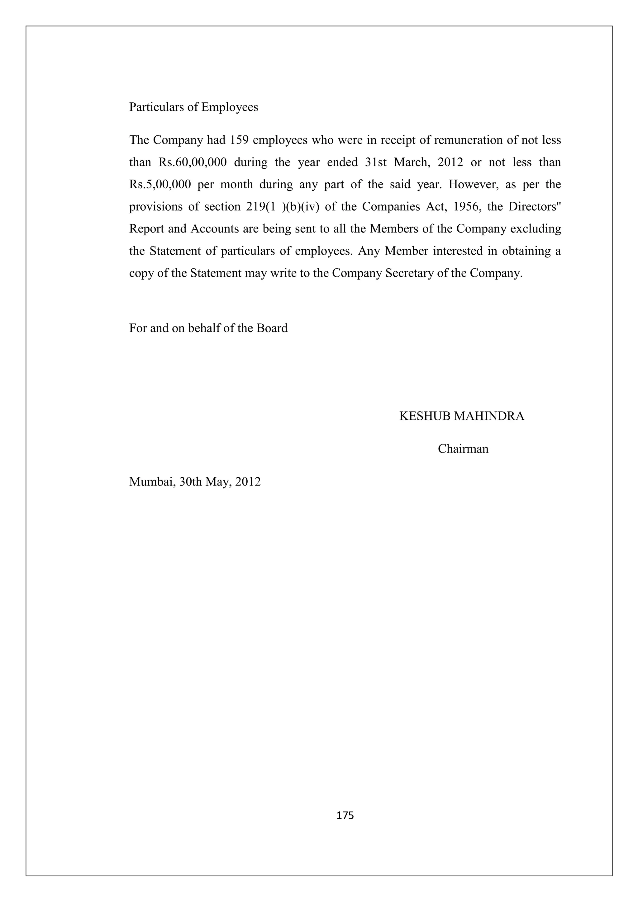 Particulars of Employees
The Company had 159 employees who were in receipt of remuneration of not less
than Rs.60,00,000 during the year ended 31st March, 2012 or not less than
Rs.5,00,000 per month during any part of the said year. However, as per the
provisions of section 219(1 )(b)(iv) of the Companies Act, 1956, the Directors''
Report and Accounts are being sent to all the Members of the Company excluding
the Statement of particulars of employees. Any Member interested in obtaining a
copy of the Statement may write to the Company Secretary of the Company.

For and on behalf of the Board

KESHUB MAHINDRA
Chairman
Mumbai, 30th May, 2012

175

 