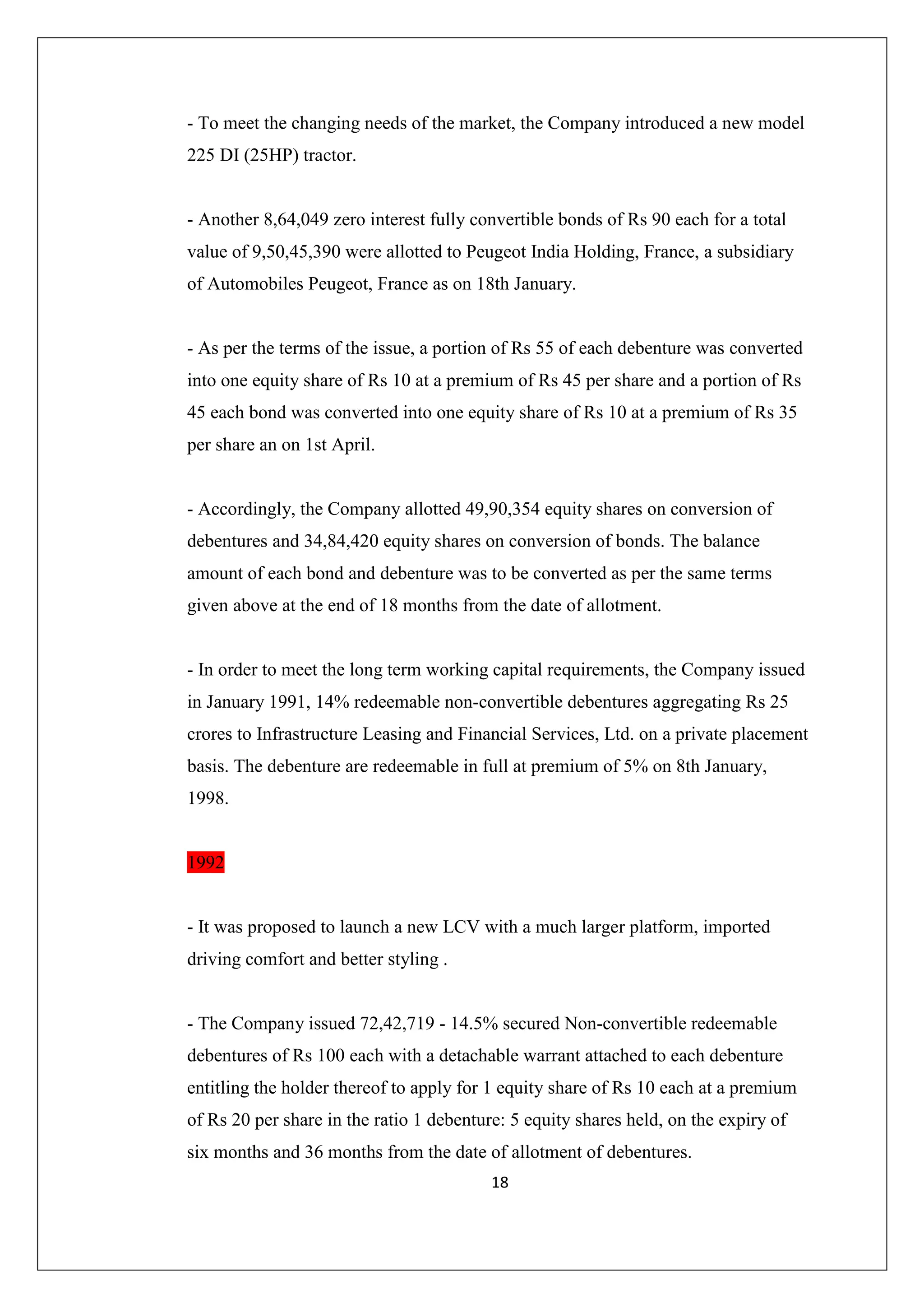 - To meet the changing needs of the market, the Company introduced a new model
225 DI (25HP) tractor.

- Another 8,64,049 zero interest fully convertible bonds of Rs 90 each for a total
value of 9,50,45,390 were allotted to Peugeot India Holding, France, a subsidiary
of Automobiles Peugeot, France as on 18th January.

- As per the terms of the issue, a portion of Rs 55 of each debenture was converted
into one equity share of Rs 10 at a premium of Rs 45 per share and a portion of Rs
45 each bond was converted into one equity share of Rs 10 at a premium of Rs 35
per share an on 1st April.

- Accordingly, the Company allotted 49,90,354 equity shares on conversion of
debentures and 34,84,420 equity shares on conversion of bonds. The balance
amount of each bond and debenture was to be converted as per the same terms
given above at the end of 18 months from the date of allotment.

- In order to meet the long term working capital requirements, the Company issued
in January 1991, 14% redeemable non-convertible debentures aggregating Rs 25
crores to Infrastructure Leasing and Financial Services, Ltd. on a private placement
basis. The debenture are redeemable in full at premium of 5% on 8th January,
1998.

1992

- It was proposed to launch a new LCV with a much larger platform, imported
driving comfort and better styling .

- The Company issued 72,42,719 - 14.5% secured Non-convertible redeemable
debentures of Rs 100 each with a detachable warrant attached to each debenture
entitling the holder thereof to apply for 1 equity share of Rs 10 each at a premium
of Rs 20 per share in the ratio 1 debenture: 5 equity shares held, on the expiry of
six months and 36 months from the date of allotment of debentures.
18

 